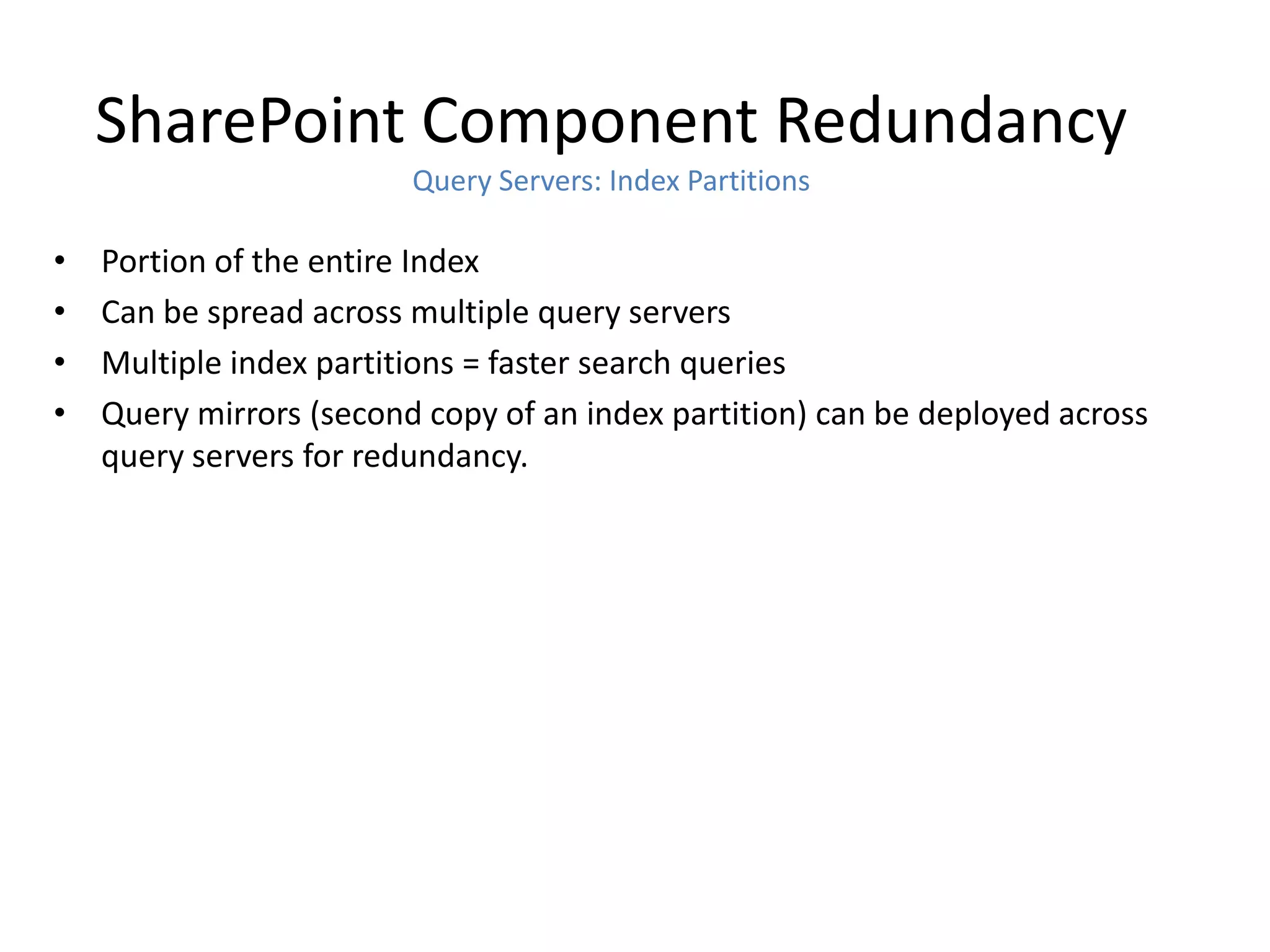SharePoint Component Redundancy
                         Query Servers: Index Partitions

•   Portion of the entire Index
•   Can be spread across multiple query servers
•   Multiple index partitions = faster search queries
•   Query mirrors (second copy of an index partition) can be deployed across
    query servers for redundancy.
 