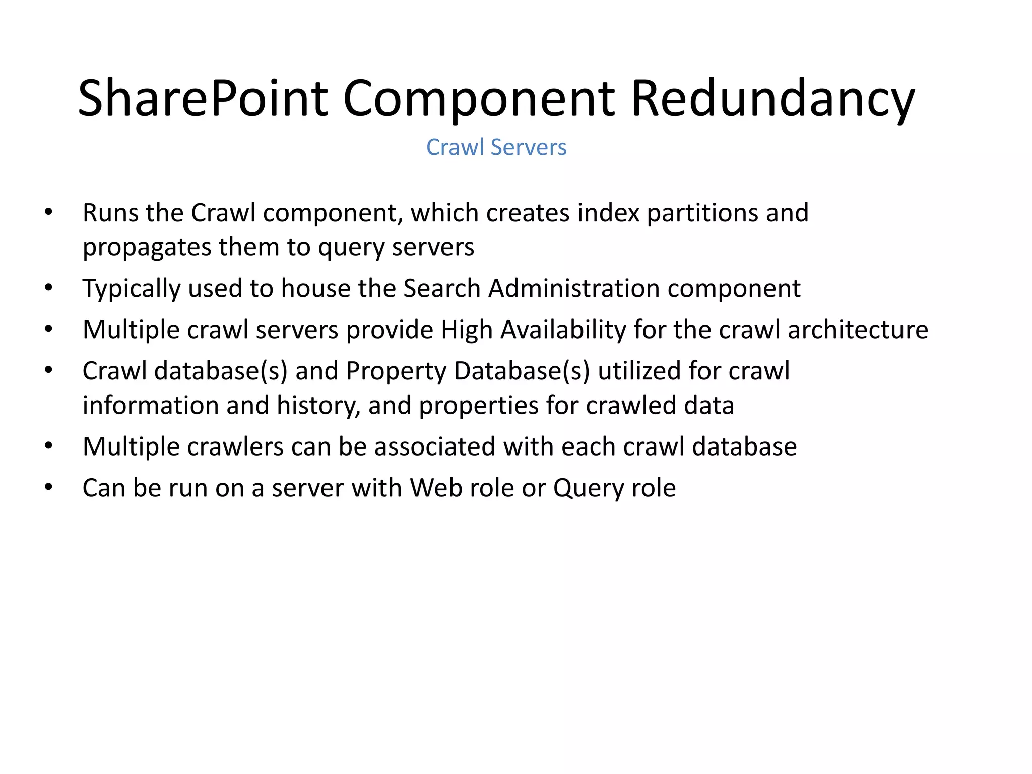 SharePoint Component Redundancy
                                 Crawl Servers

• Runs the Crawl component, which creates index partitions and
  propagates them to query servers
• Typically used to house the Search Administration component
• Multiple crawl servers provide High Availability for the crawl architecture
• Crawl database(s) and Property Database(s) utilized for crawl
  information and history, and properties for crawled data
• Multiple crawlers can be associated with each crawl database
• Can be run on a server with Web role or Query role
 