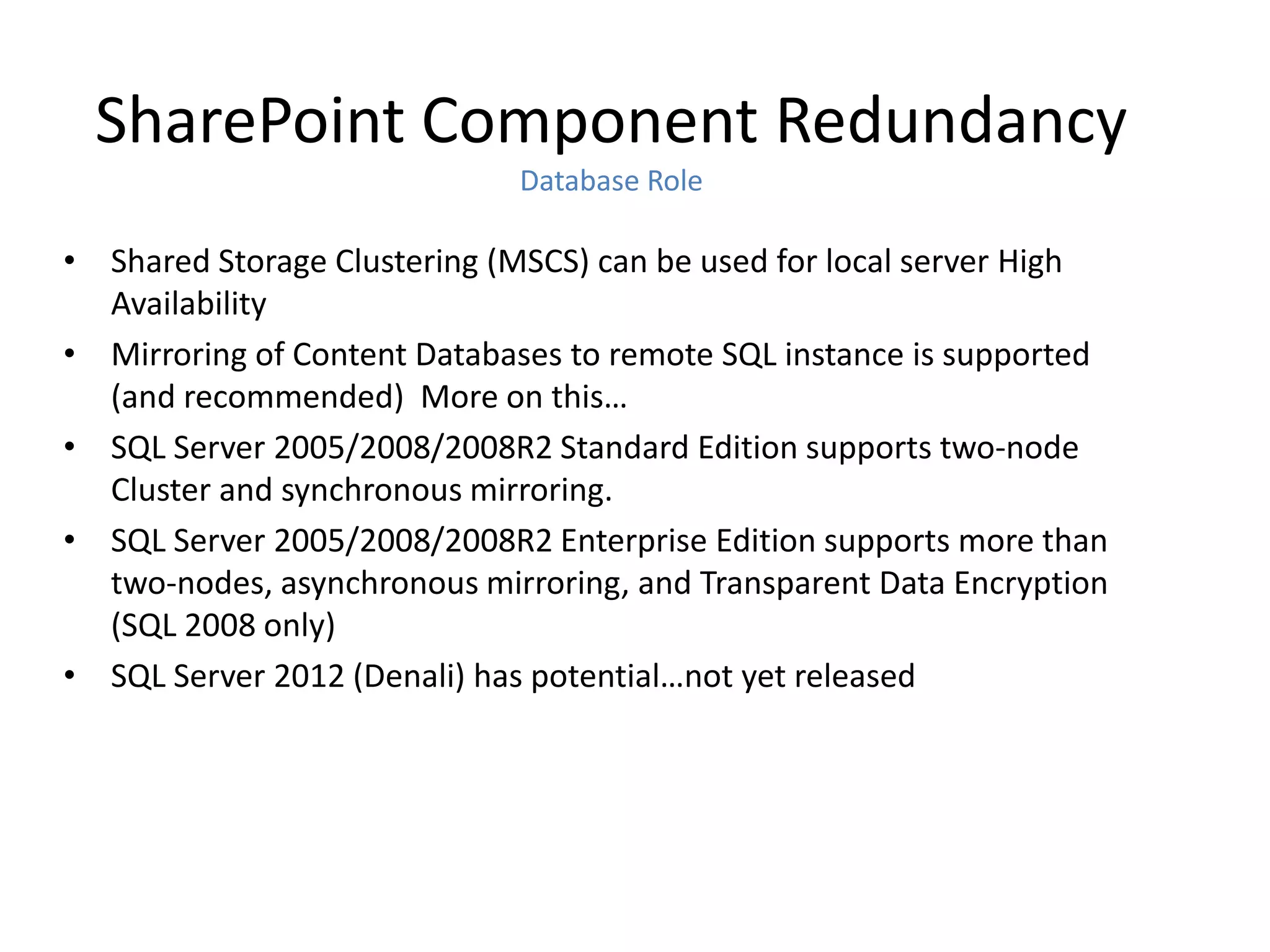 SharePoint Component Redundancy
                             Database Role

• Shared Storage Clustering (MSCS) can be used for local server High
  Availability
• Mirroring of Content Databases to remote SQL instance is supported
  (and recommended) More on this…
• SQL Server 2005/2008/2008R2 Standard Edition supports two-node
  Cluster and synchronous mirroring.
• SQL Server 2005/2008/2008R2 Enterprise Edition supports more than
  two-nodes, asynchronous mirroring, and Transparent Data Encryption
  (SQL 2008 only)
• SQL Server 2012 (Denali) has potential…not yet released
 