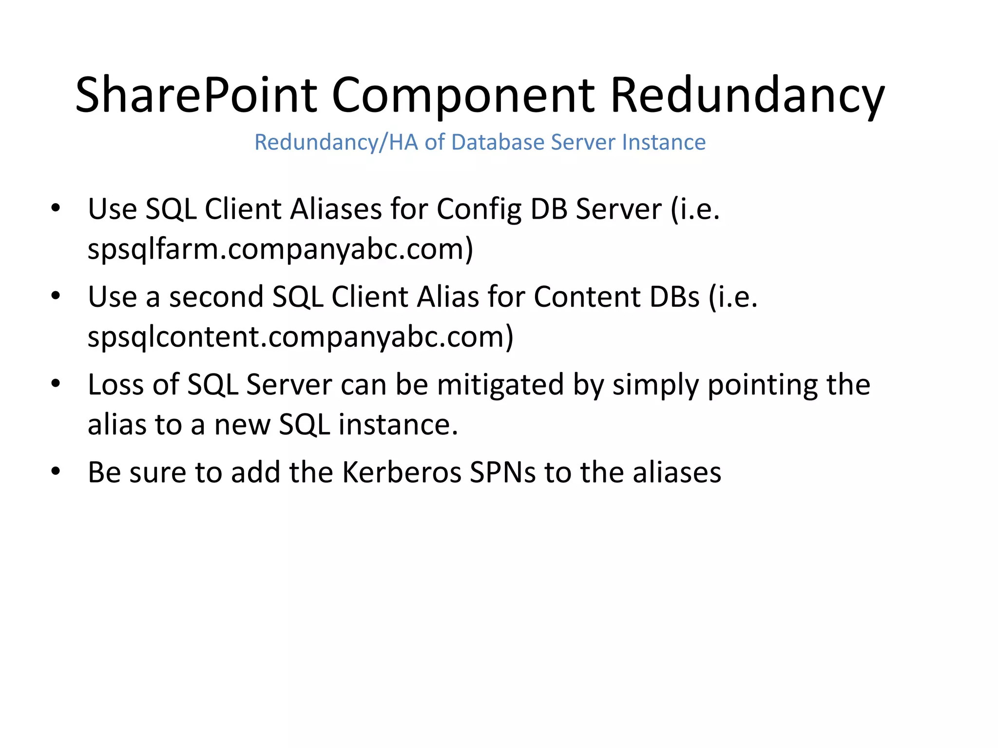 SharePoint Component Redundancy
              Redundancy/HA of Database Server Instance

• Use SQL Client Aliases for Config DB Server (i.e.
  spsqlfarm.companyabc.com)
• Use a second SQL Client Alias for Content DBs (i.e.
  spsqlcontent.companyabc.com)
• Loss of SQL Server can be mitigated by simply pointing the
  alias to a new SQL instance.
• Be sure to add the Kerberos SPNs to the aliases
 