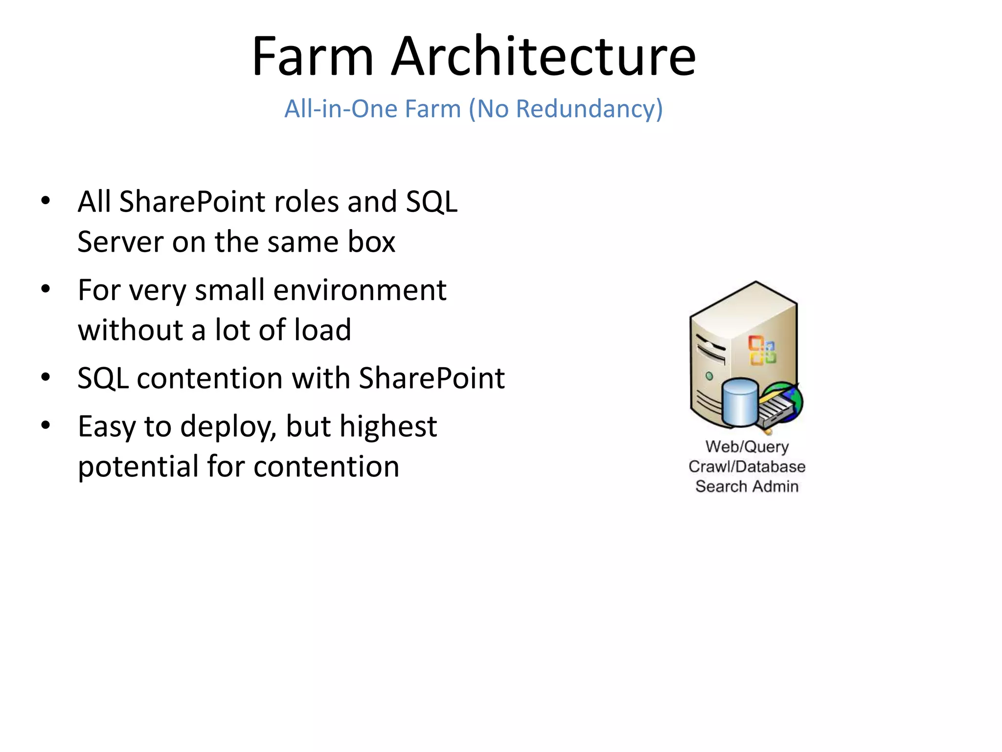 Farm Architecture
                All-in-One Farm (No Redundancy)


• All SharePoint roles and SQL
  Server on the same box
• For very small environment
  without a lot of load
• SQL contention with SharePoint
• Easy to deploy, but highest
  potential for contention
 