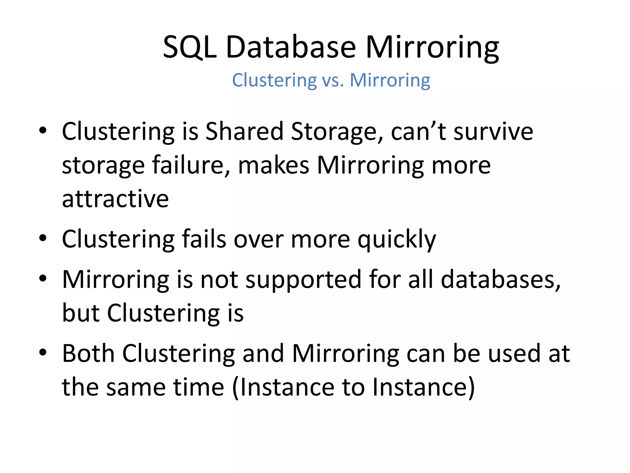 SQL Database Mirroring
                 Clustering vs. Mirroring

• Clustering is Shared Storage, can’t survive
  storage failure, makes Mirroring more
  attractive
• Clustering fails over more quickly
• Mirroring is not supported for all databases,
  but Clustering is
• Both Clustering and Mirroring can be used at
  the same time (Instance to Instance)
 
