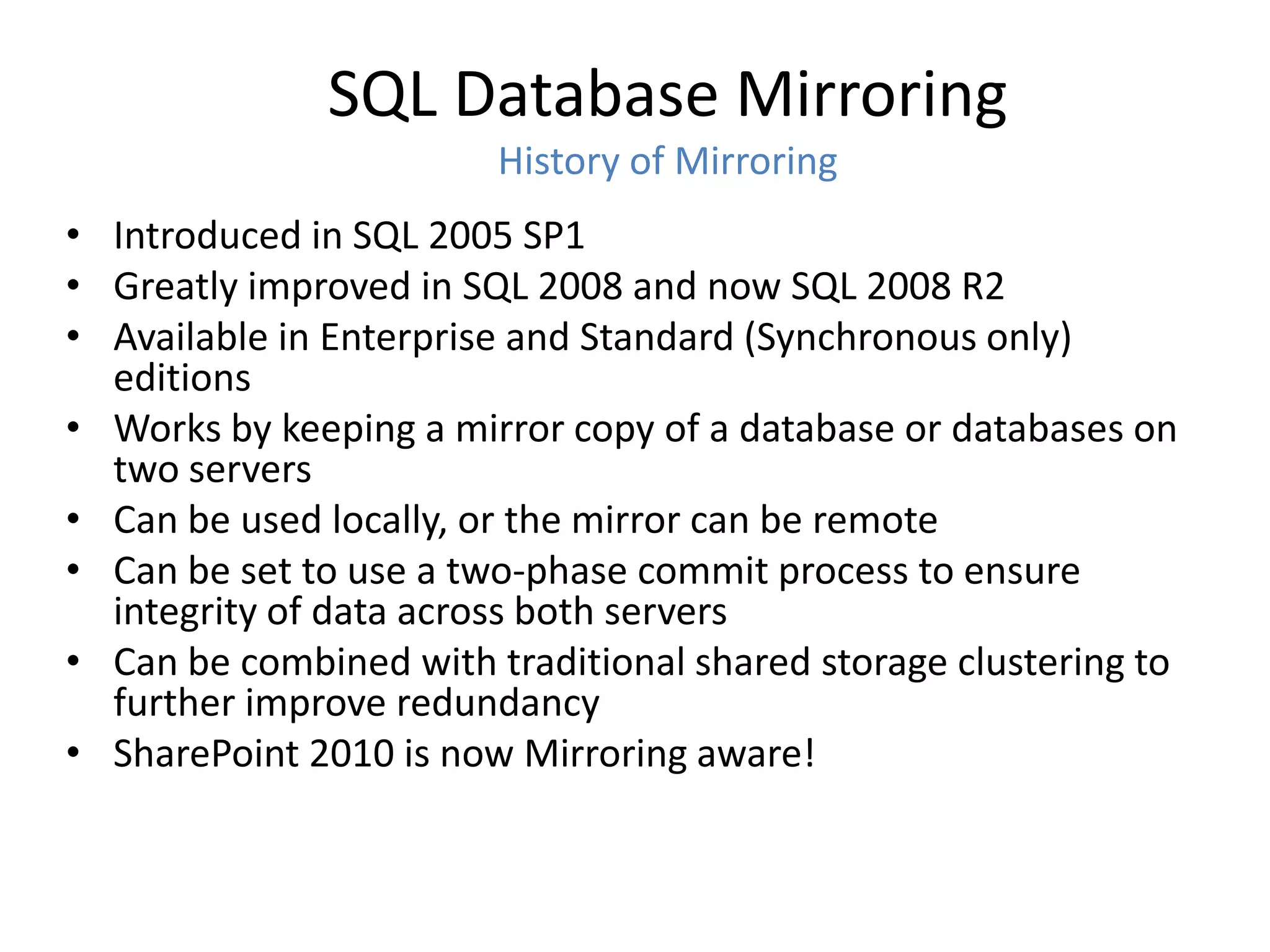 SQL Database Mirroring
                        History of Mirroring
• Introduced in SQL 2005 SP1
• Greatly improved in SQL 2008 and now SQL 2008 R2
• Available in Enterprise and Standard (Synchronous only)
  editions
• Works by keeping a mirror copy of a database or databases on
  two servers
• Can be used locally, or the mirror can be remote
• Can be set to use a two-phase commit process to ensure
  integrity of data across both servers
• Can be combined with traditional shared storage clustering to
  further improve redundancy
• SharePoint 2010 is now Mirroring aware!
 
