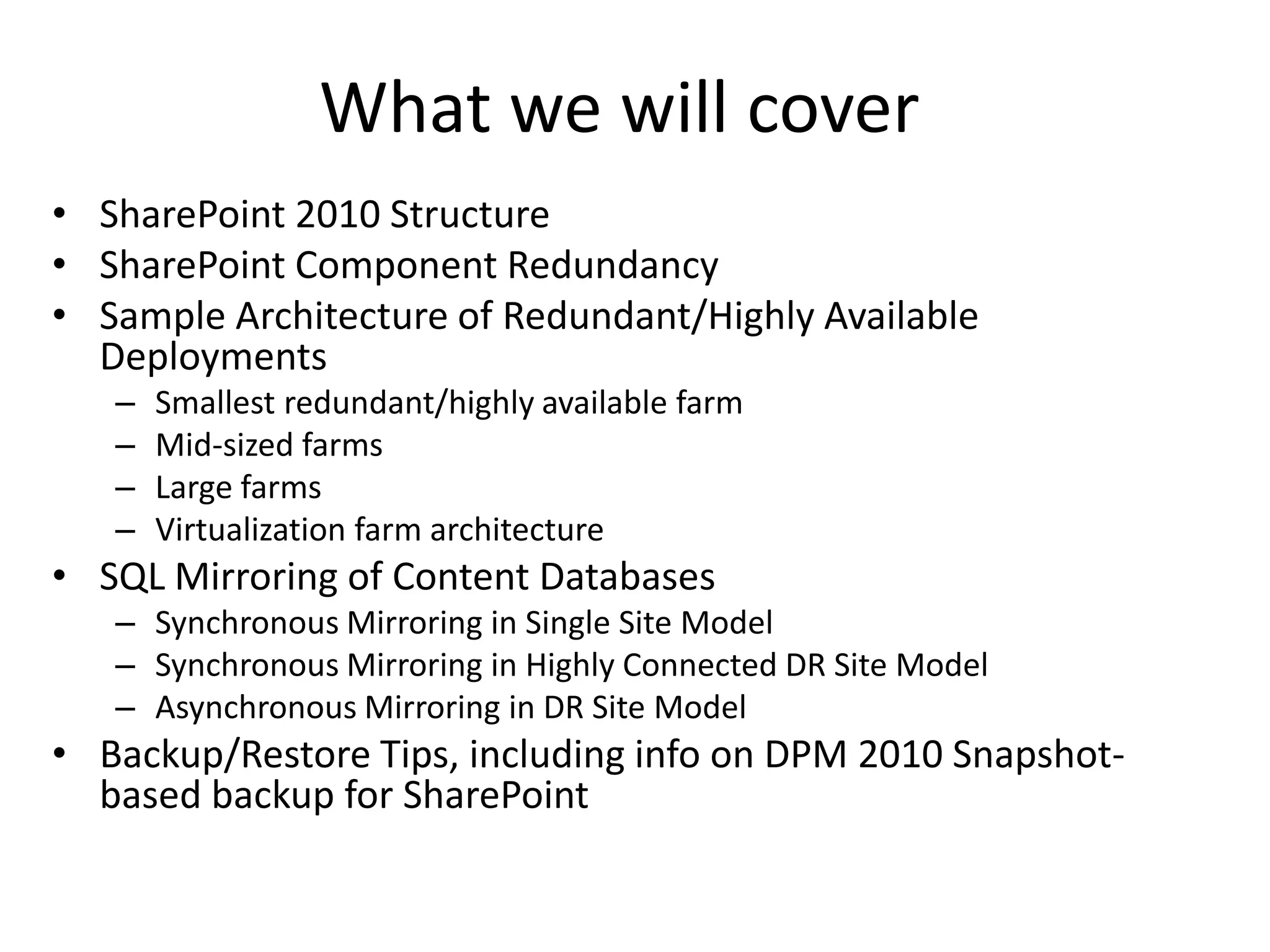 What we will cover
• SharePoint 2010 Structure
• SharePoint Component Redundancy
• Sample Architecture of Redundant/Highly Available
  Deployments
   –   Smallest redundant/highly available farm
   –   Mid-sized farms
   –   Large farms
   –   Virtualization farm architecture
• SQL Mirroring of Content Databases
   – Synchronous Mirroring in Single Site Model
   – Synchronous Mirroring in Highly Connected DR Site Model
   – Asynchronous Mirroring in DR Site Model
• Backup/Restore Tips, including info on DPM 2010 Snapshot-
  based backup for SharePoint
 