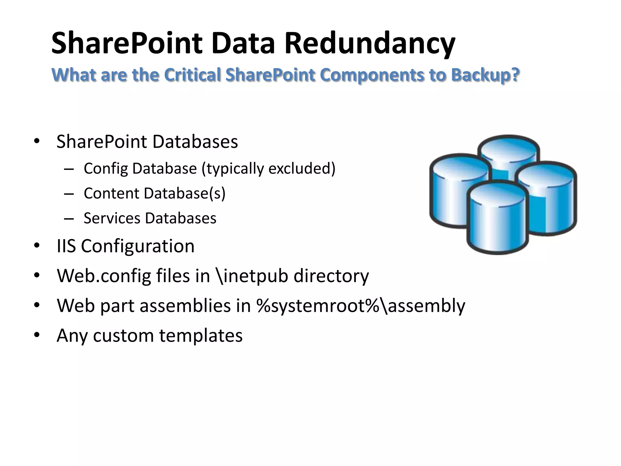 SharePoint Data Redundancy
    What are the Critical SharePoint Components to Backup?


• SharePoint Databases
     – Config Database (typically excluded)
     – Content Database(s)
     – Services Databases
•   IIS Configuration
•   Web.config files in inetpub directory
•   Web part assemblies in %systemroot%assembly
•   Any custom templates
 