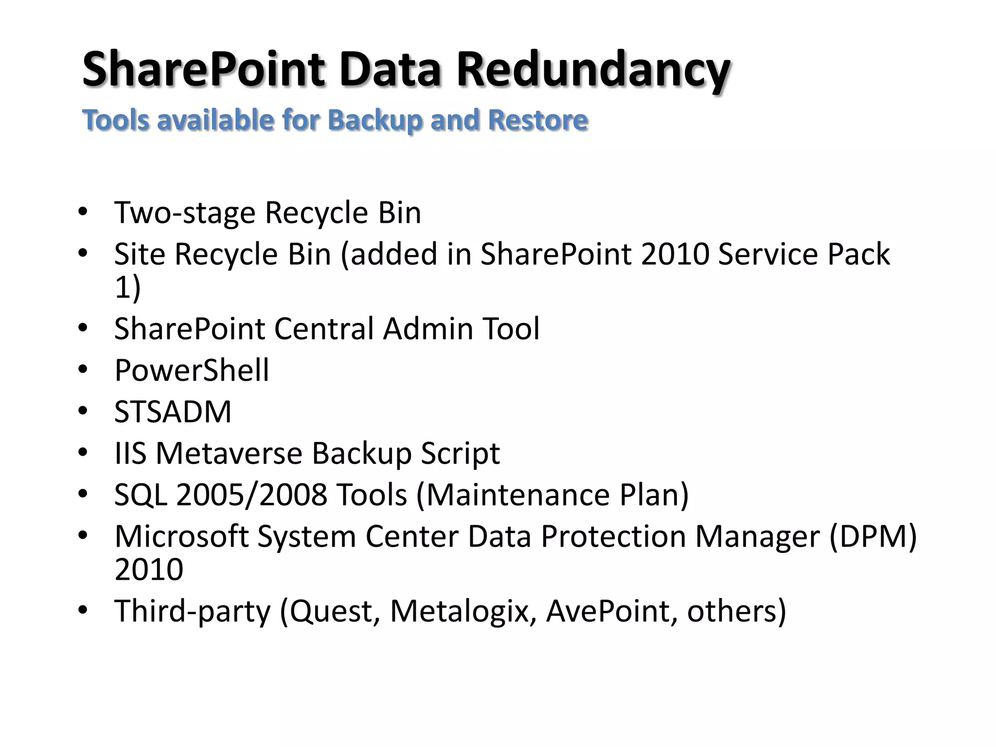 SharePoint Data Redundancy
Tools available for Backup and Restore

• Two-stage Recycle Bin
• Site Recycle Bin (added in SharePoint 2010 Service Pack
  1)
• SharePoint Central Admin Tool
• PowerShell
• STSADM
• IIS Metaverse Backup Script
• SQL 2005/2008 Tools (Maintenance Plan)
• Microsoft System Center Data Protection Manager (DPM)
  2010
• Third-party (Quest, Metalogix, AvePoint, others)
 