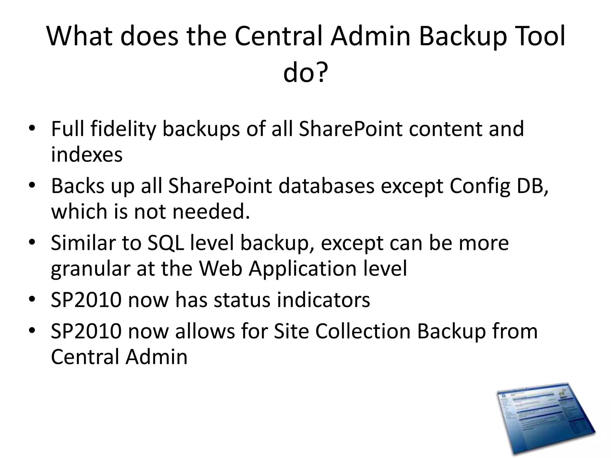 What does the Central Admin Backup Tool
                  do?
• Full fidelity backups of all SharePoint content and
  indexes
• Backs up all SharePoint databases except Config DB,
  which is not needed.
• Similar to SQL level backup, except can be more
  granular at the Web Application level
• SP2010 now has status indicators
• SP2010 now allows for Site Collection Backup from
  Central Admin
 