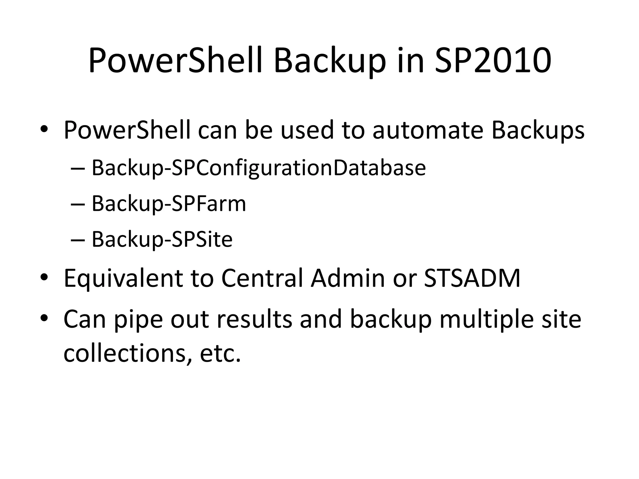 PowerShell Backup in SP2010
• PowerShell can be used to automate Backups
  – Backup-SPConfigurationDatabase
  – Backup-SPFarm
  – Backup-SPSite
• Equivalent to Central Admin or STSADM
• Can pipe out results and backup multiple site
  collections, etc.
 