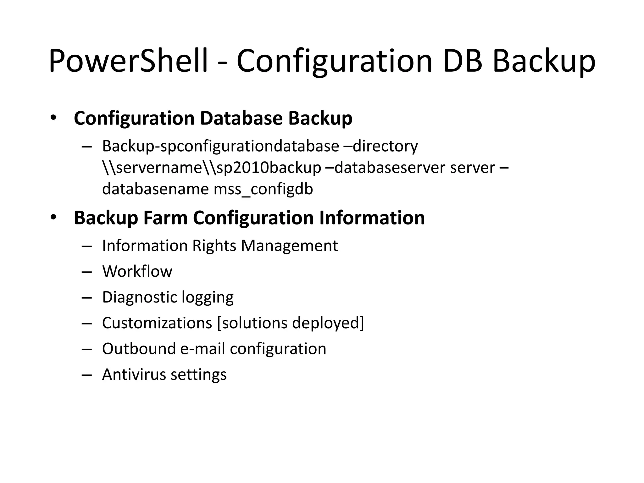 PowerShell - Configuration DB Backup
• Configuration Database Backup
   – Backup-spconfigurationdatabase –directory
     servernamesp2010backup –databaseserver server –
     databasename mss_configdb
• Backup Farm Configuration Information
   –   Information Rights Management
   –   Workflow
   –   Diagnostic logging
   –   Customizations [solutions deployed]
   –   Outbound e-mail configuration
   –   Antivirus settings
 