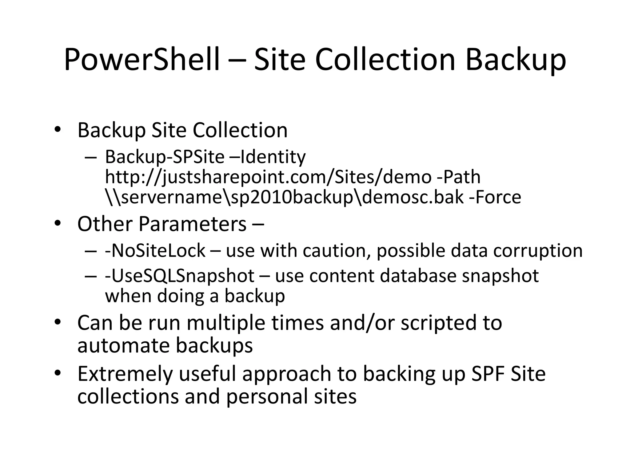 PowerShell – Site Collection Backup
• Backup Site Collection
   – Backup-SPSite –Identity
     http://justsharepoint.com/Sites/demo -Path
     servernamesp2010backupdemosc.bak -Force
• Other Parameters –
   – -NoSiteLock – use with caution, possible data corruption
   – -UseSQLSnapshot – use content database snapshot
     when doing a backup
• Can be run multiple times and/or scripted to
  automate backups
• Extremely useful approach to backing up SPF Site
  collections and personal sites
 