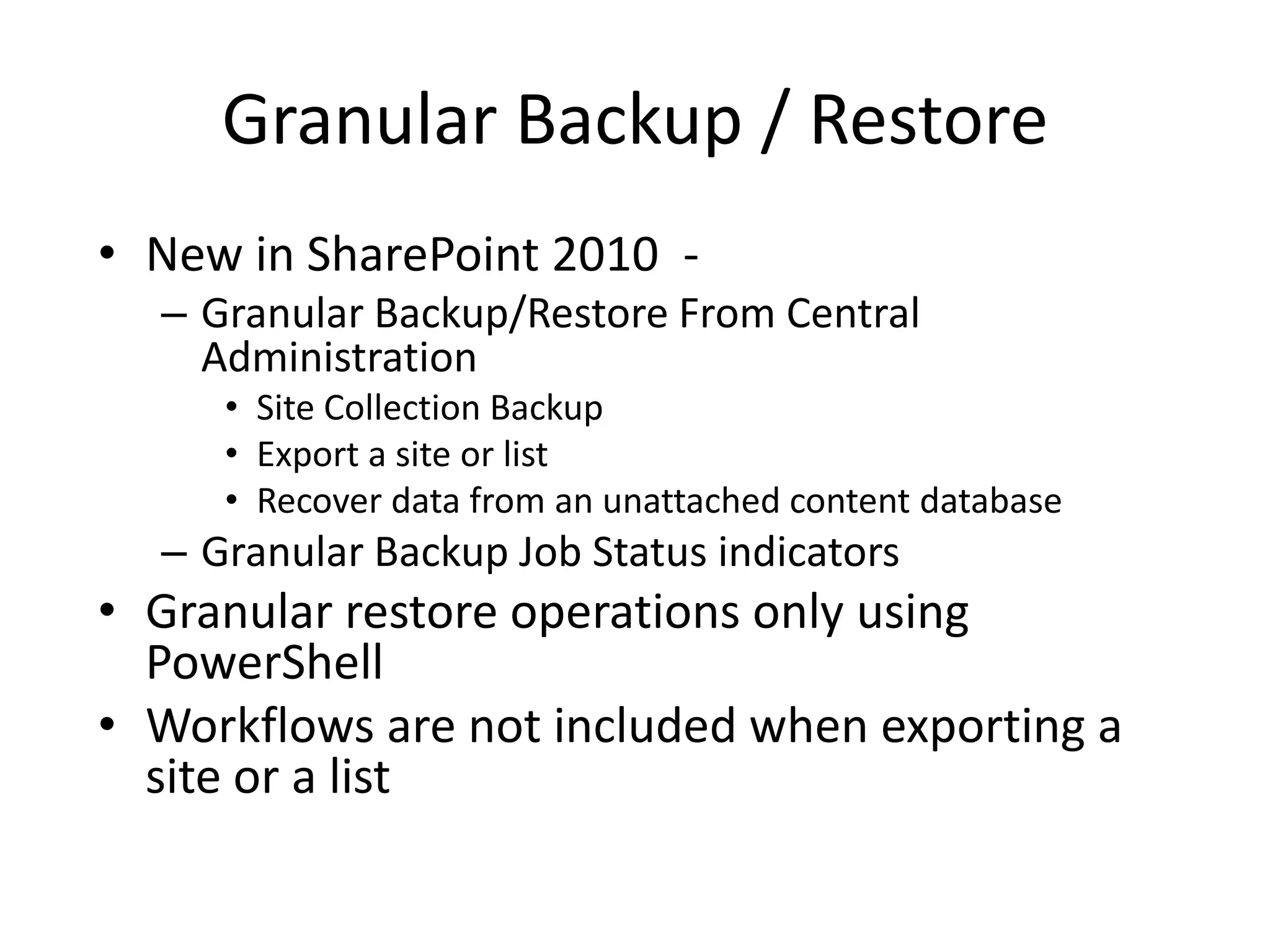 Granular Backup / Restore
• New in SharePoint 2010 -
  – Granular Backup/Restore From Central
    Administration
     • Site Collection Backup
     • Export a site or list
     • Recover data from an unattached content database
  – Granular Backup Job Status indicators
• Granular restore operations only using
  PowerShell
• Workflows are not included when exporting a
  site or a list
 