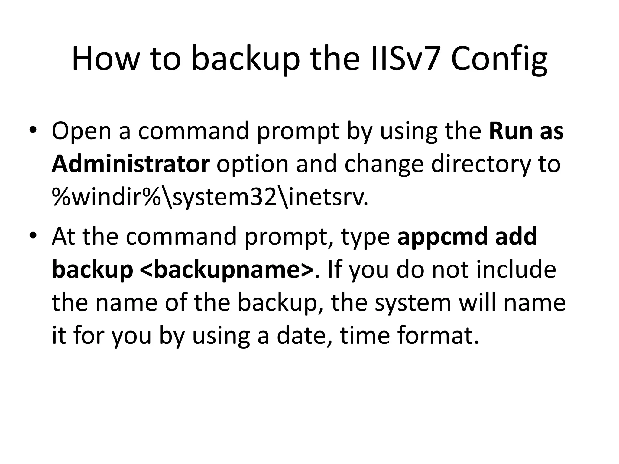 How to backup the IISv7 Config
• Open a command prompt by using the Run as
  Administrator option and change directory to
  %windir%system32inetsrv.
• At the command prompt, type appcmd add
  backup <backupname>. If you do not include
  the name of the backup, the system will name
  it for you by using a date, time format.
 