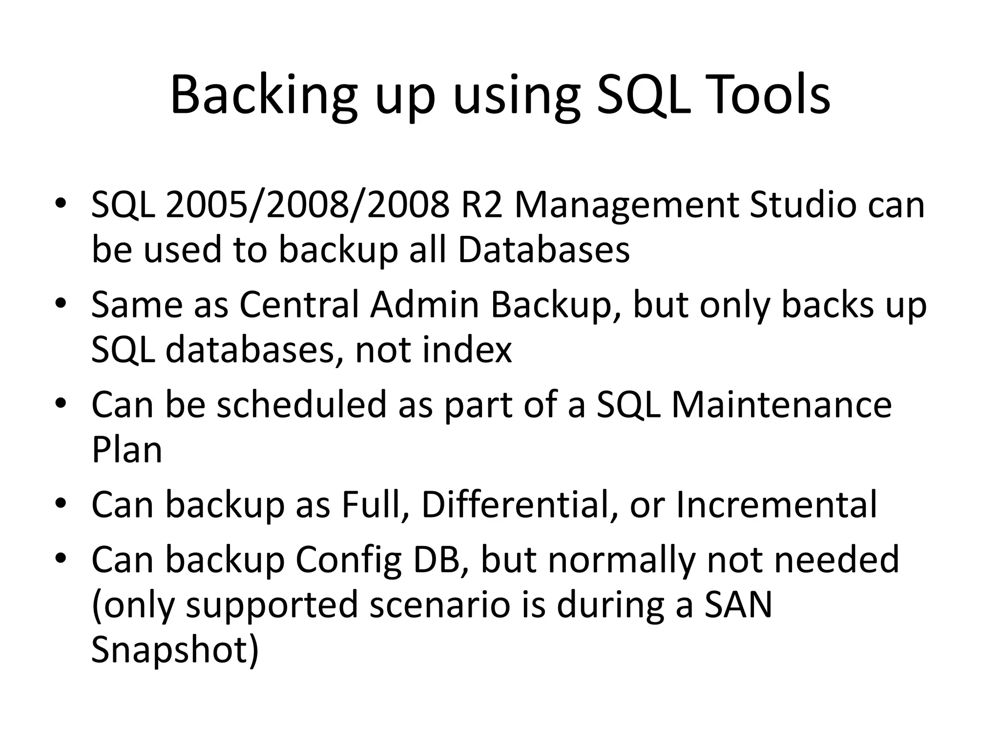 Backing up using SQL Tools
• SQL 2005/2008/2008 R2 Management Studio can
  be used to backup all Databases
• Same as Central Admin Backup, but only backs up
  SQL databases, not index
• Can be scheduled as part of a SQL Maintenance
  Plan
• Can backup as Full, Differential, or Incremental
• Can backup Config DB, but normally not needed
  (only supported scenario is during a SAN
  Snapshot)
 