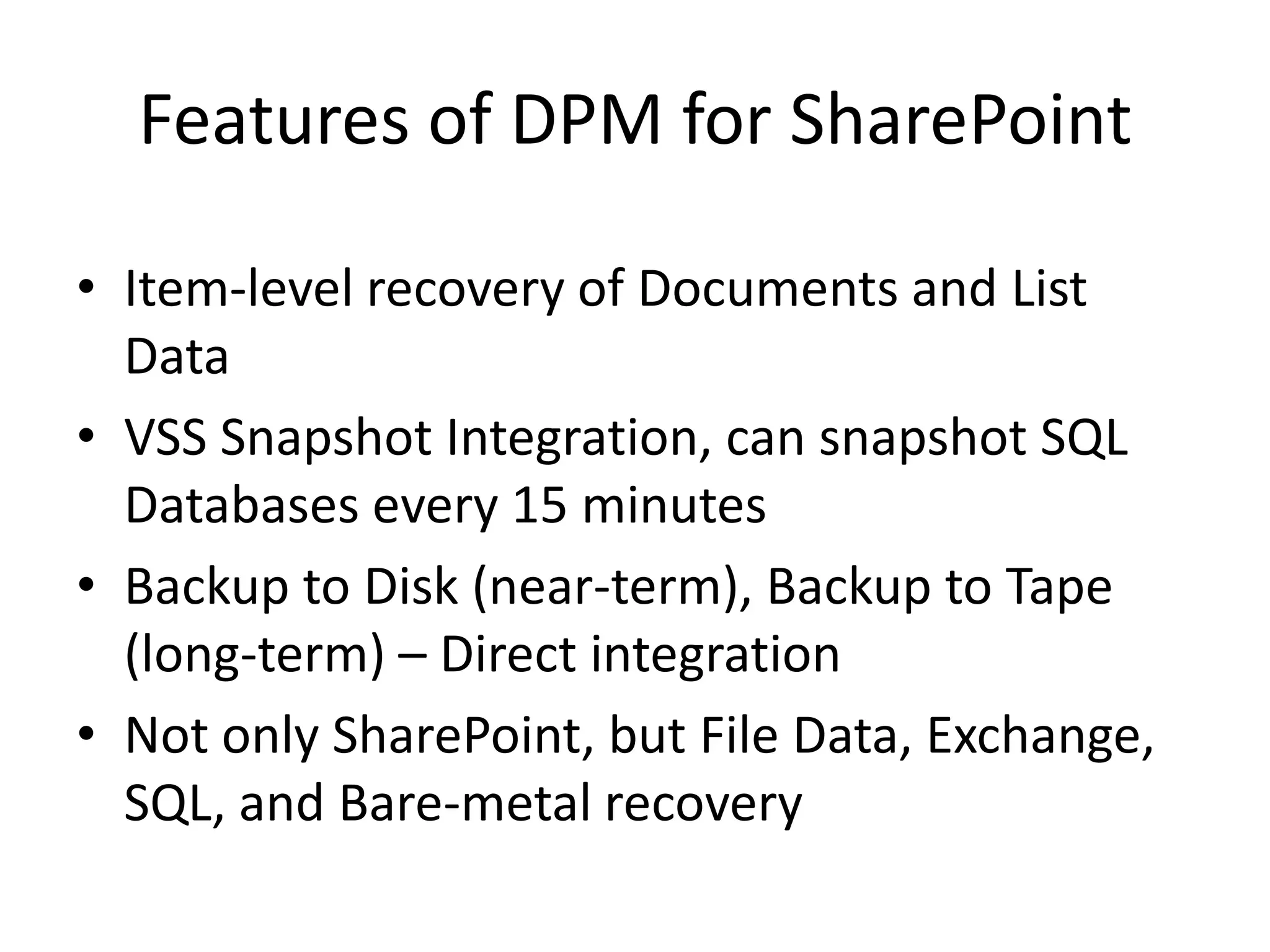 Features of DPM for SharePoint

• Item-level recovery of Documents and List
  Data
• VSS Snapshot Integration, can snapshot SQL
  Databases every 15 minutes
• Backup to Disk (near-term), Backup to Tape
  (long-term) – Direct integration
• Not only SharePoint, but File Data, Exchange,
  SQL, and Bare-metal recovery
 