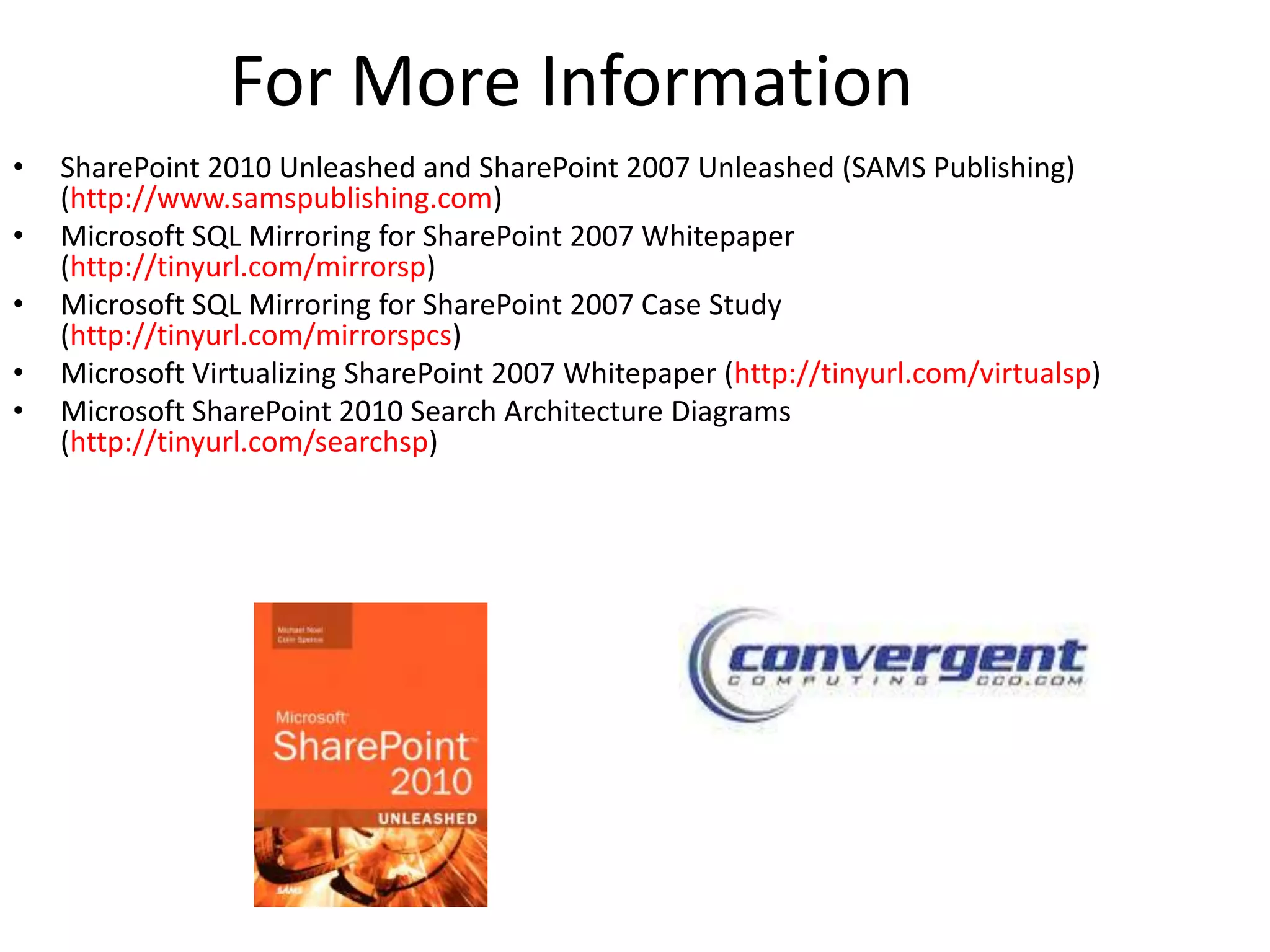 For More Information
•   SharePoint 2010 Unleashed and SharePoint 2007 Unleashed (SAMS Publishing)
    (http://www.samspublishing.com)
•   Microsoft SQL Mirroring for SharePoint 2007 Whitepaper
    (http://tinyurl.com/mirrorsp)
•   Microsoft SQL Mirroring for SharePoint 2007 Case Study
    (http://tinyurl.com/mirrorspcs)
•   Microsoft Virtualizing SharePoint 2007 Whitepaper (http://tinyurl.com/virtualsp)
•   Microsoft SharePoint 2010 Search Architecture Diagrams
    (http://tinyurl.com/searchsp)
 