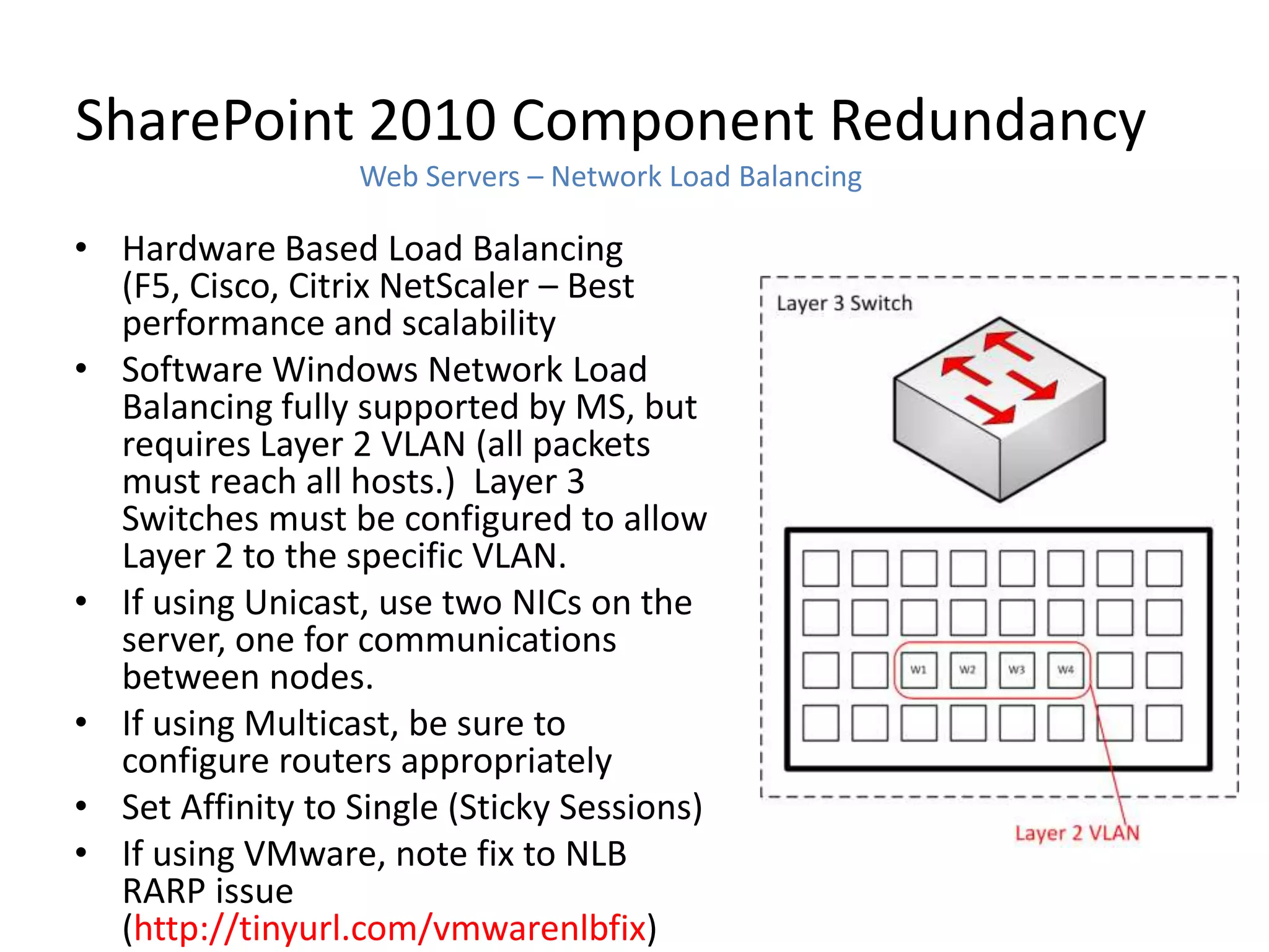 SharePoint 2010 Component Redundancy
                  Web Servers – Network Load Balancing

• Hardware Based Load Balancing
  (F5, Cisco, Citrix NetScaler – Best
  performance and scalability
• Software Windows Network Load
  Balancing fully supported by MS, but
  requires Layer 2 VLAN (all packets
  must reach all hosts.) Layer 3
  Switches must be configured to allow
  Layer 2 to the specific VLAN.
• If using Unicast, use two NICs on the
  server, one for communications
  between nodes.
• If using Multicast, be sure to
  configure routers appropriately
• Set Affinity to Single (Sticky Sessions)
• If using VMware, note fix to NLB
  RARP issue
  (http://tinyurl.com/vmwarenlbfix)
 