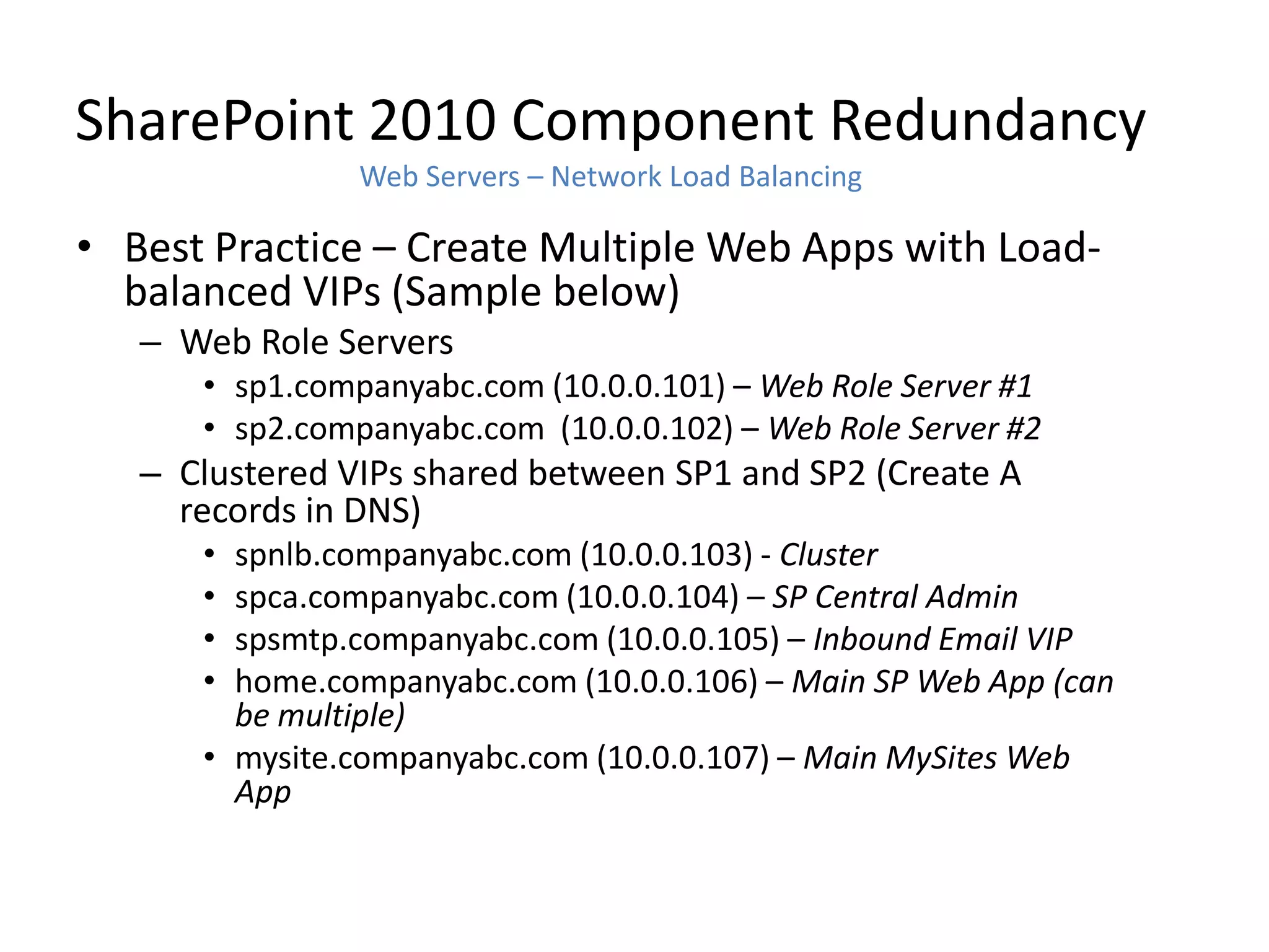 SharePoint 2010 Component Redundancy
                Web Servers – Network Load Balancing

• Best Practice – Create Multiple Web Apps with Load-
  balanced VIPs (Sample below)
   – Web Role Servers
      • sp1.companyabc.com (10.0.0.101) – Web Role Server #1
      • sp2.companyabc.com (10.0.0.102) – Web Role Server #2
   – Clustered VIPs shared between SP1 and SP2 (Create A
     records in DNS)
      • spnlb.companyabc.com (10.0.0.103) - Cluster
      • spca.companyabc.com (10.0.0.104) – SP Central Admin
      • spsmtp.companyabc.com (10.0.0.105) – Inbound Email VIP
      • home.companyabc.com (10.0.0.106) – Main SP Web App (can
        be multiple)
      • mysite.companyabc.com (10.0.0.107) – Main MySites Web
        App
 