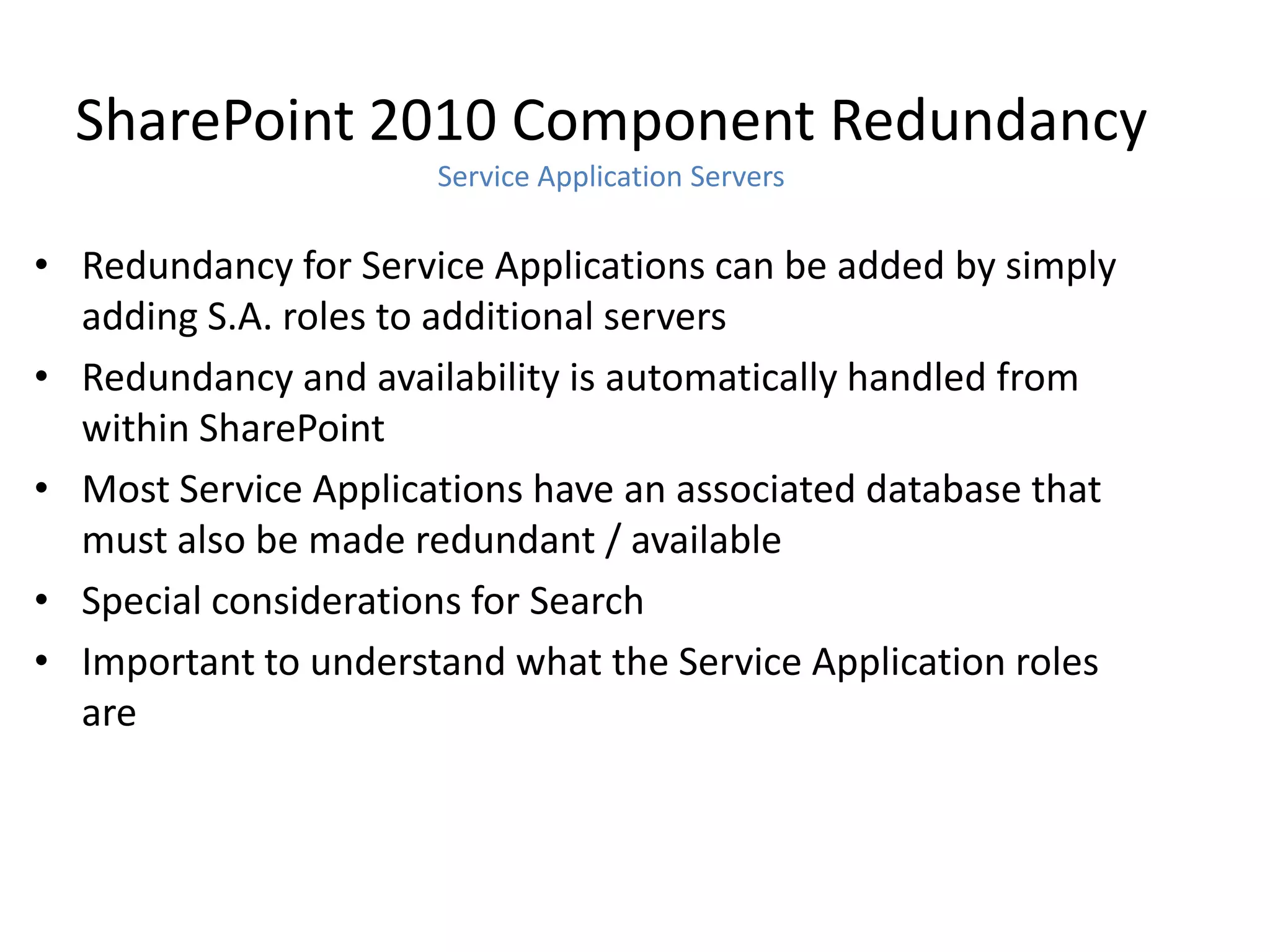 SharePoint 2010 Component Redundancy
                      Service Application Servers

• Redundancy for Service Applications can be added by simply
  adding S.A. roles to additional servers
• Redundancy and availability is automatically handled from
  within SharePoint
• Most Service Applications have an associated database that
  must also be made redundant / available
• Special considerations for Search
• Important to understand what the Service Application roles
  are
 