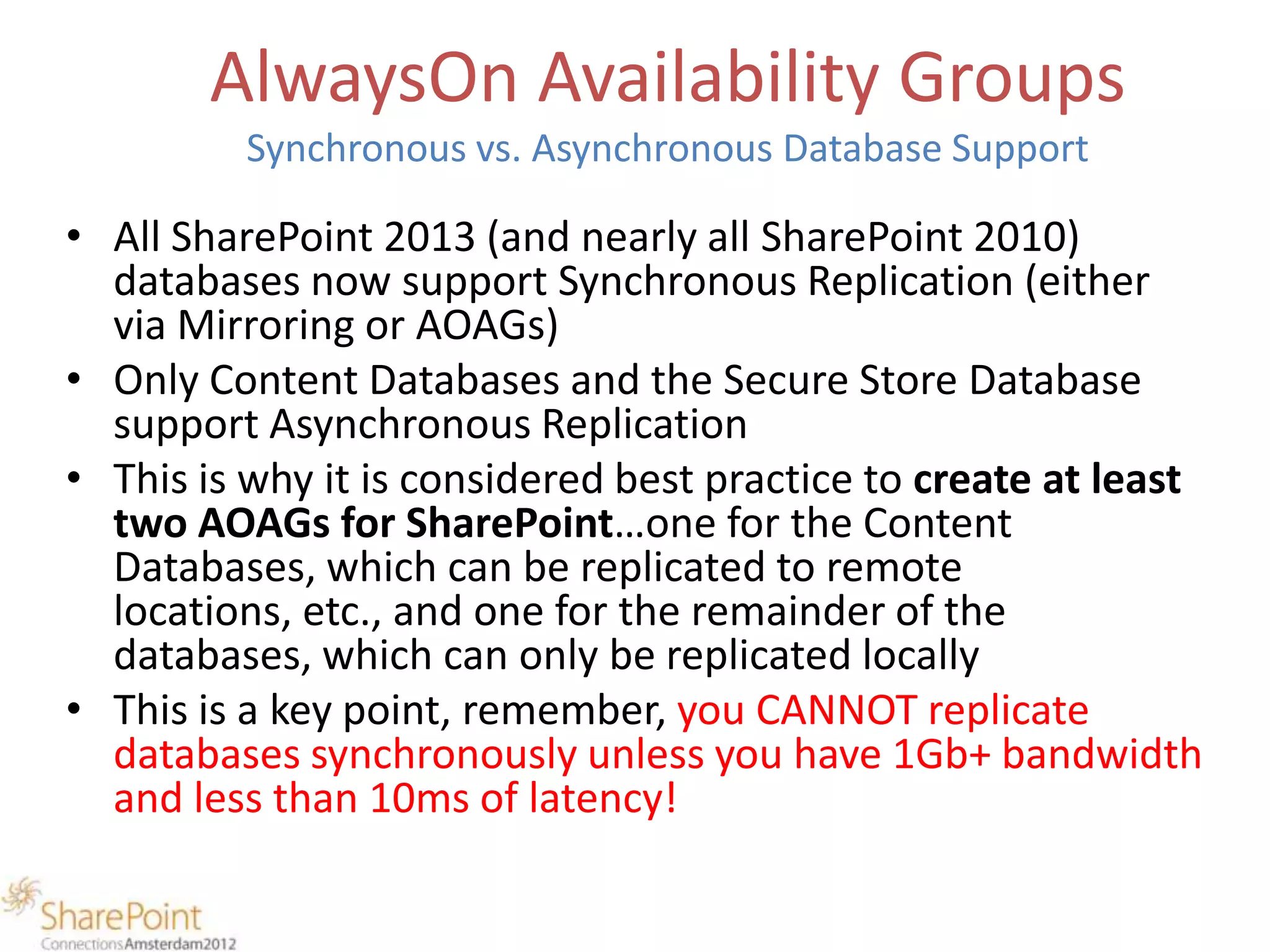 AlwaysOn Availability Groups
          Synchronous vs. Asynchronous Database Support

• All SharePoint 2013 (and nearly all SharePoint 2010)
  databases now support Synchronous Replication (either
  via Mirroring or AOAGs)
• Only Content Databases and the Secure Store Database
  support Asynchronous Replication
• This is why it is considered best practice to create at least
  two AOAGs for SharePoint…one for the Content
  Databases, which can be replicated to remote
  locations, etc., and one for the remainder of the
  databases, which can only be replicated locally
• This is a key point, remember, you CANNOT replicate
  databases synchronously unless you have 1Gb+ bandwidth
  and less than 10ms of latency!
 
