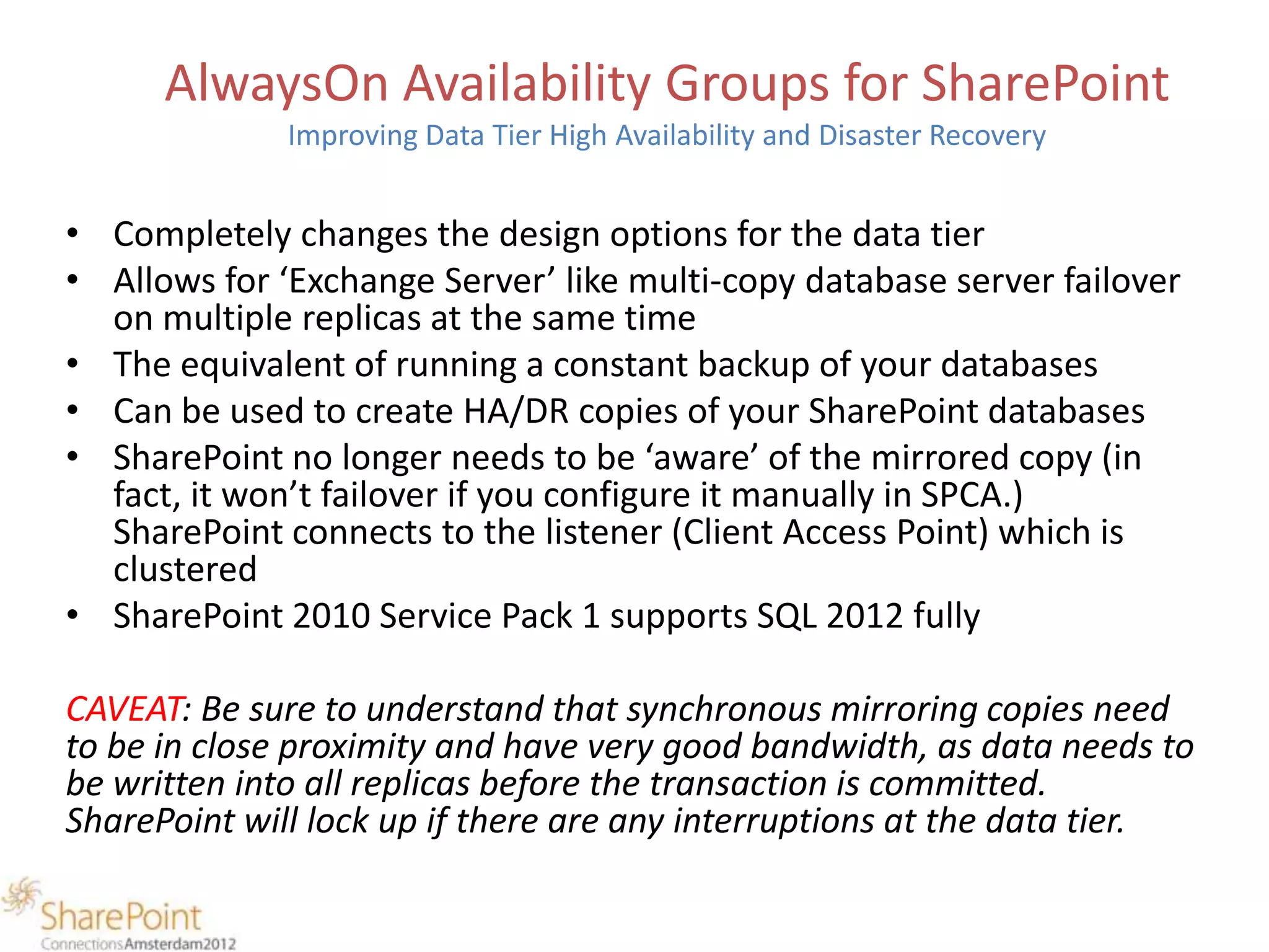 AlwaysOn Availability Groups for SharePoint
              Improving Data Tier High Availability and Disaster Recovery


• Completely changes the design options for the data tier
• Allows for ‘Exchange Server’ like multi-copy database server failover
  on multiple replicas at the same time
• The equivalent of running a constant backup of your databases
• Can be used to create HA/DR copies of your SharePoint databases
• SharePoint no longer needs to be ‘aware’ of the mirrored copy (in
  fact, it won’t failover if you configure it manually in SPCA.)
  SharePoint connects to the listener (Client Access Point) which is
  clustered
• SharePoint 2010 Service Pack 1 supports SQL 2012 fully

CAVEAT: Be sure to understand that synchronous mirroring copies need
to be in close proximity and have very good bandwidth, as data needs to
be written into all replicas before the transaction is committed.
SharePoint will lock up if there are any interruptions at the data tier.
 