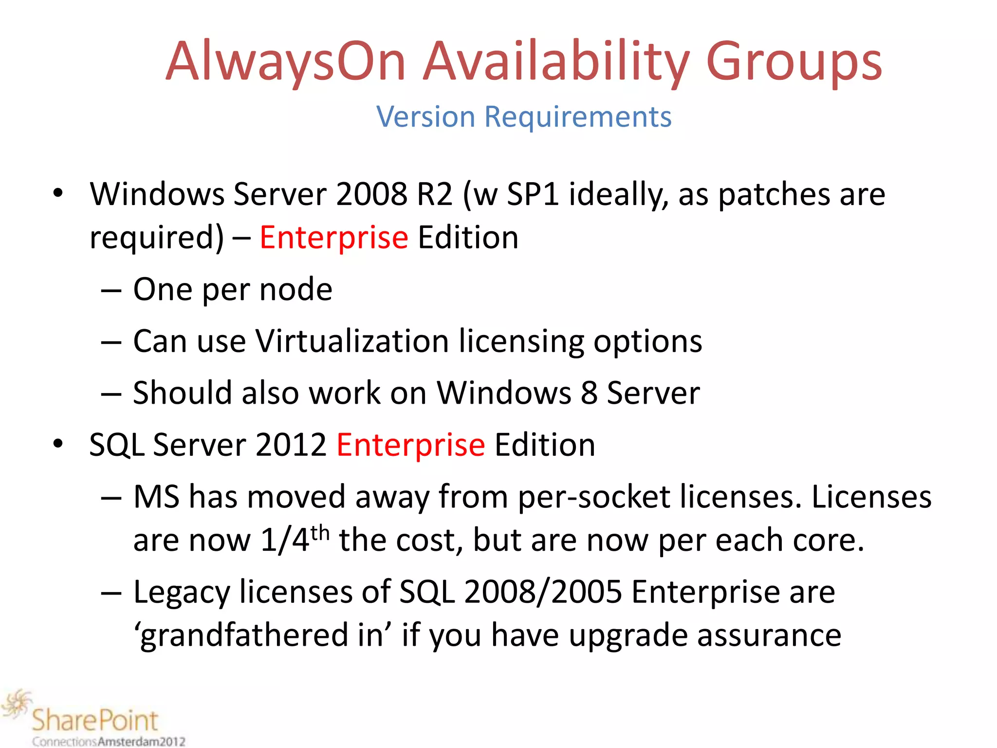 AlwaysOn Availability Groups
                    Version Requirements

• Windows Server 2008 R2 (w SP1 ideally, as patches are
  required) – Enterprise Edition
   – One per node
   – Can use Virtualization licensing options
   – Should also work on Windows 8 Server
• SQL Server 2012 Enterprise Edition
   – MS has moved away from per-socket licenses. Licenses
     are now 1/4th the cost, but are now per each core.
   – Legacy licenses of SQL 2008/2005 Enterprise are
     ‘grandfathered in’ if you have upgrade assurance
 