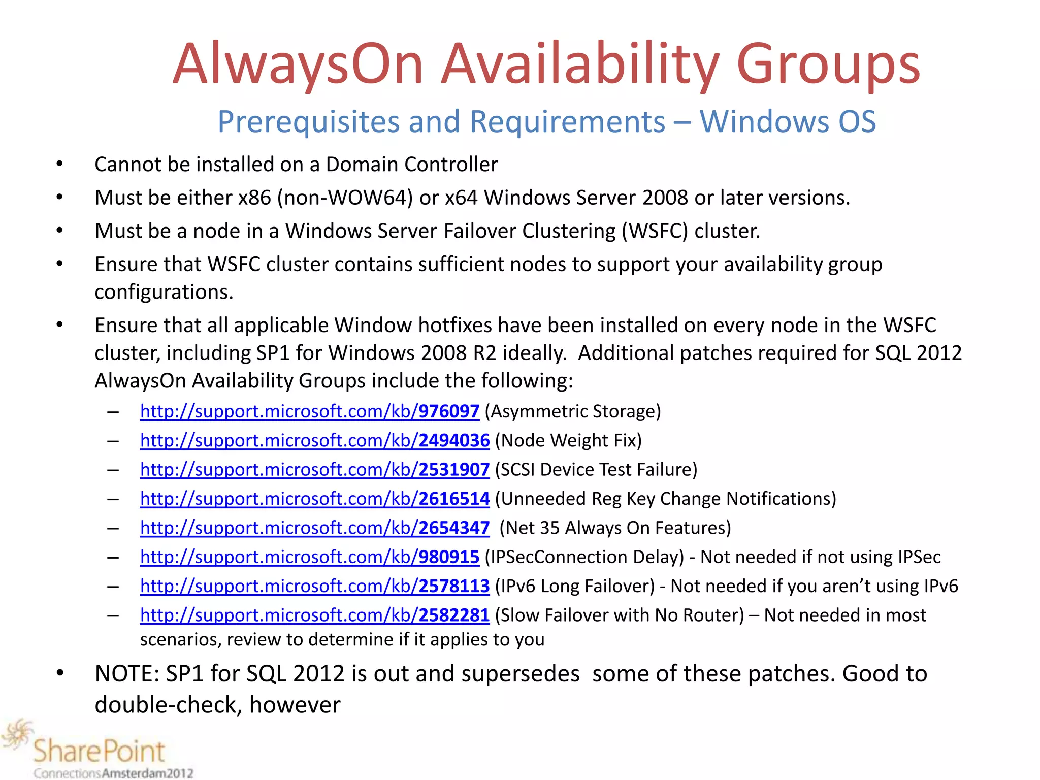 AlwaysOn Availability Groups
                  Prerequisites and Requirements – Windows OS
•   Cannot be installed on a Domain Controller
•   Must be either x86 (non-WOW64) or x64 Windows Server 2008 or later versions.
•   Must be a node in a Windows Server Failover Clustering (WSFC) cluster.
•   Ensure that WSFC cluster contains sufficient nodes to support your availability group
    configurations.
•   Ensure that all applicable Window hotfixes have been installed on every node in the WSFC
    cluster, including SP1 for Windows 2008 R2 ideally. Additional patches required for SQL 2012
    AlwaysOn Availability Groups include the following:
     –   http://support.microsoft.com/kb/976097 (Asymmetric Storage)
     –   http://support.microsoft.com/kb/2494036 (Node Weight Fix)
     –   http://support.microsoft.com/kb/2531907 (SCSI Device Test Failure)
     –   http://support.microsoft.com/kb/2616514 (Unneeded Reg Key Change Notifications)
     –   http://support.microsoft.com/kb/2654347 (Net 35 Always On Features)
     –   http://support.microsoft.com/kb/980915 (IPSecConnection Delay) - Not needed if not using IPSec
     –   http://support.microsoft.com/kb/2578113 (IPv6 Long Failover) - Not needed if you aren’t using IPv6
     –   http://support.microsoft.com/kb/2582281 (Slow Failover with No Router) – Not needed in most
         scenarios, review to determine if it applies to you
•   NOTE: SP1 for SQL 2012 is out and supersedes some of these patches. Good to
    double-check, however
 