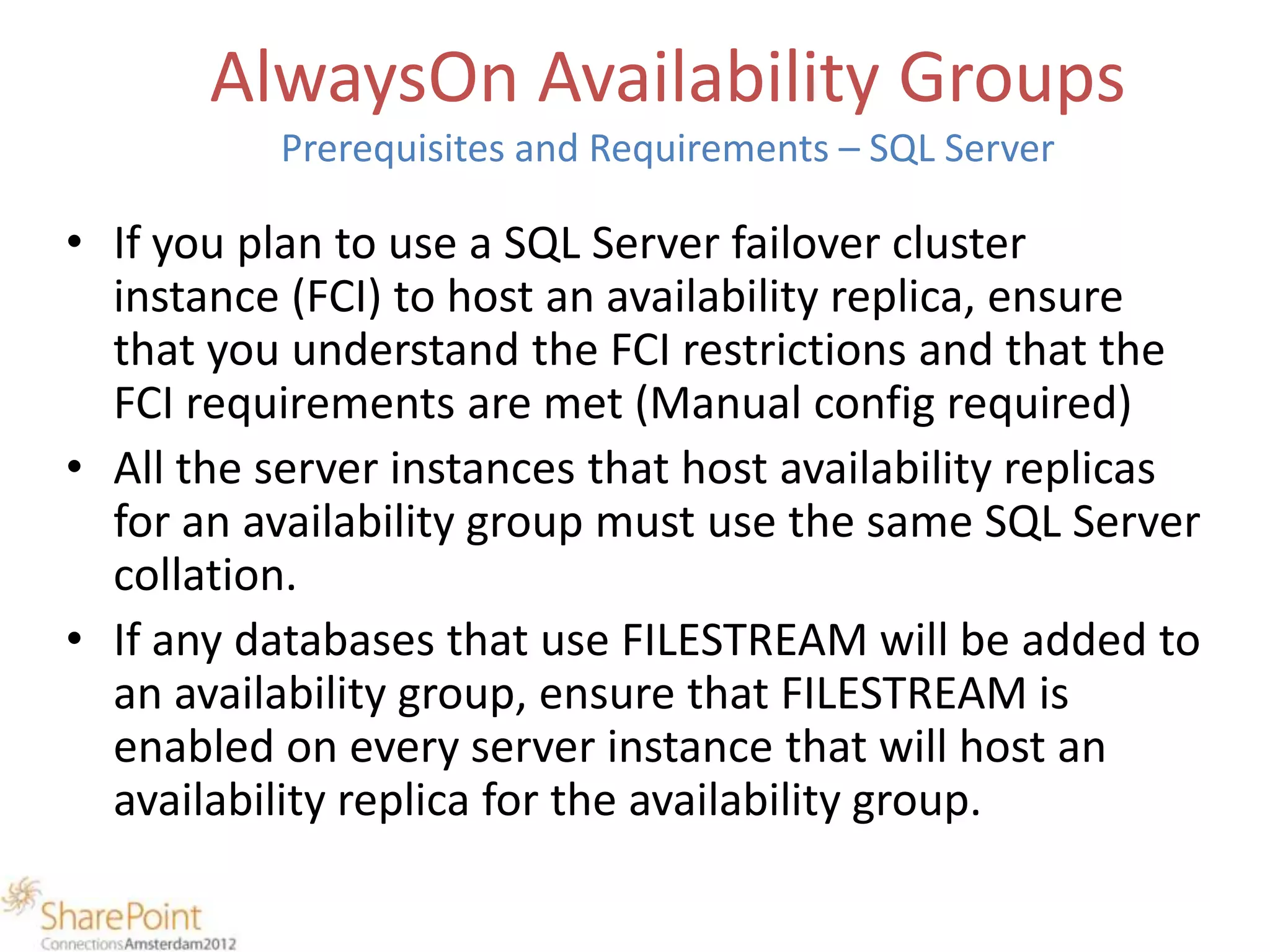 AlwaysOn Availability Groups
          Prerequisites and Requirements – SQL Server

• If you plan to use a SQL Server failover cluster
  instance (FCI) to host an availability replica, ensure
  that you understand the FCI restrictions and that the
  FCI requirements are met (Manual config required)
• All the server instances that host availability replicas
  for an availability group must use the same SQL Server
  collation.
• If any databases that use FILESTREAM will be added to
  an availability group, ensure that FILESTREAM is
  enabled on every server instance that will host an
  availability replica for the availability group.
 