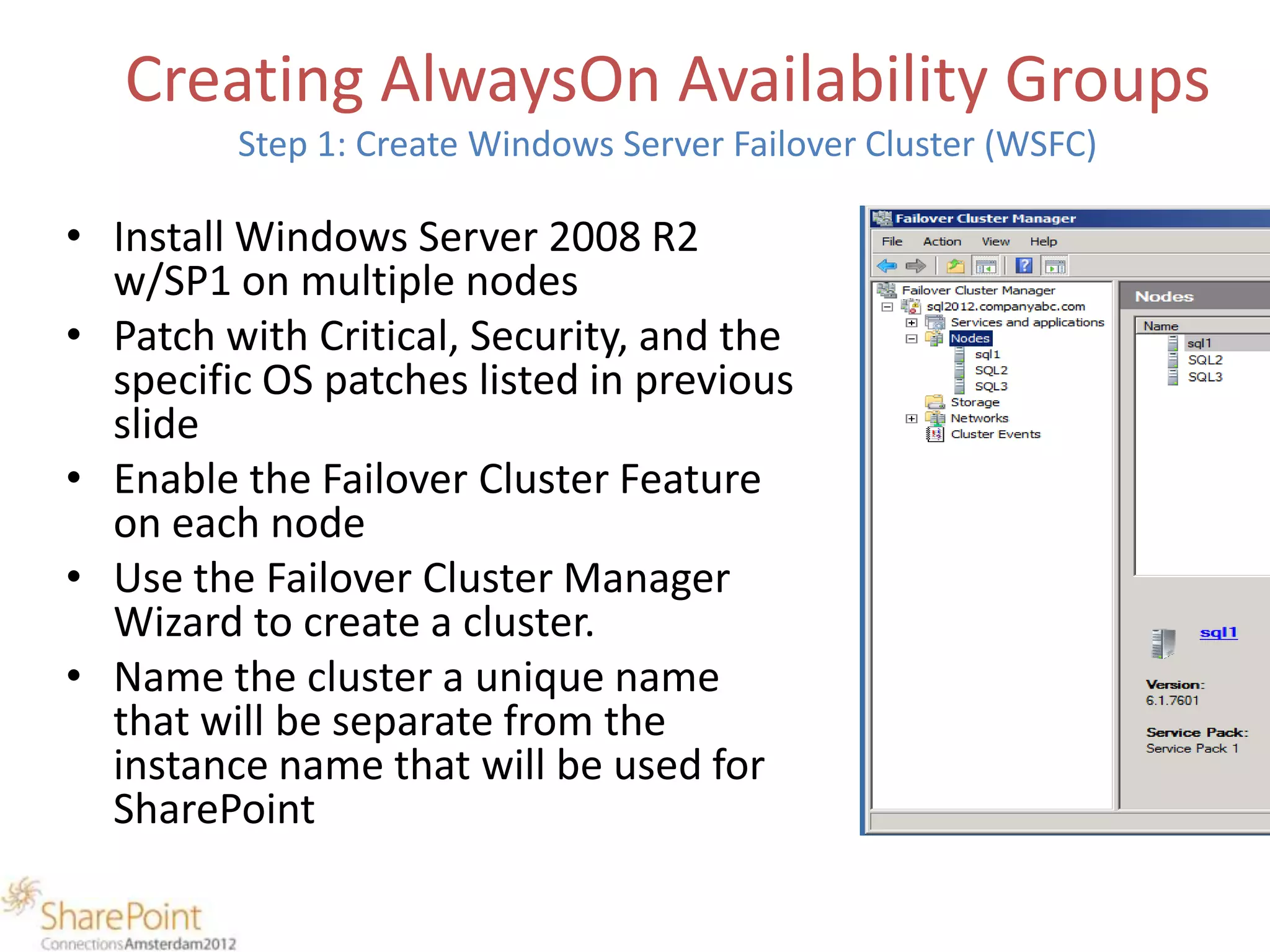 Creating AlwaysOn Availability Groups
         Step 1: Create Windows Server Failover Cluster (WSFC)

• Install Windows Server 2008 R2
  w/SP1 on multiple nodes
• Patch with Critical, Security, and the
  specific OS patches listed in previous
  slide
• Enable the Failover Cluster Feature
  on each node
• Use the Failover Cluster Manager
  Wizard to create a cluster.
• Name the cluster a unique name
  that will be separate from the
  instance name that will be used for
  SharePoint
 