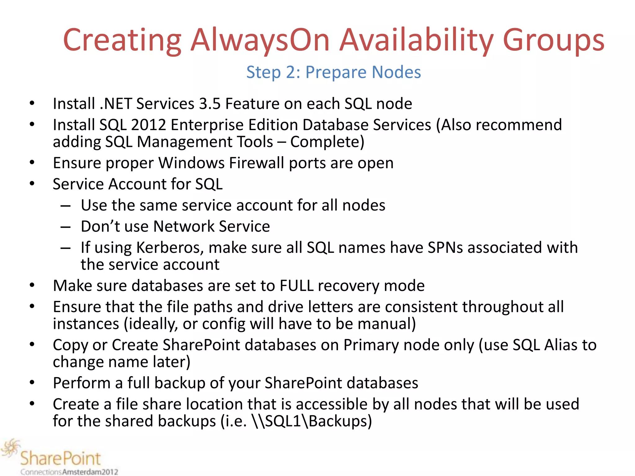 Creating AlwaysOn Availability Groups
                              Step 2: Prepare Nodes
• Install .NET Services 3.5 Feature on each SQL node
• Install SQL 2012 Enterprise Edition Database Services (Also recommend
  adding SQL Management Tools – Complete)
• Ensure proper Windows Firewall ports are open
• Service Account for SQL
   – Use the same service account for all nodes
   – Don’t use Network Service
   – If using Kerberos, make sure all SQL names have SPNs associated with
       the service account
• Make sure databases are set to FULL recovery mode
• Ensure that the file paths and drive letters are consistent throughout all
  instances (ideally, or config will have to be manual)
• Copy or Create SharePoint databases on Primary node only (use SQL Alias to
  change name later)
• Perform a full backup of your SharePoint databases
• Create a file share location that is accessible by all nodes that will be used
  for the shared backups (i.e. SQL1Backups)
 