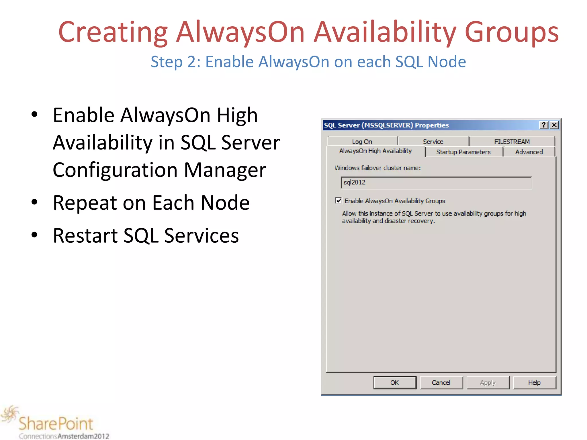 Creating AlwaysOn Availability Groups
             Step 2: Enable AlwaysOn on each SQL Node


• Enable AlwaysOn High
  Availability in SQL Server
  Configuration Manager
• Repeat on Each Node
• Restart SQL Services
 