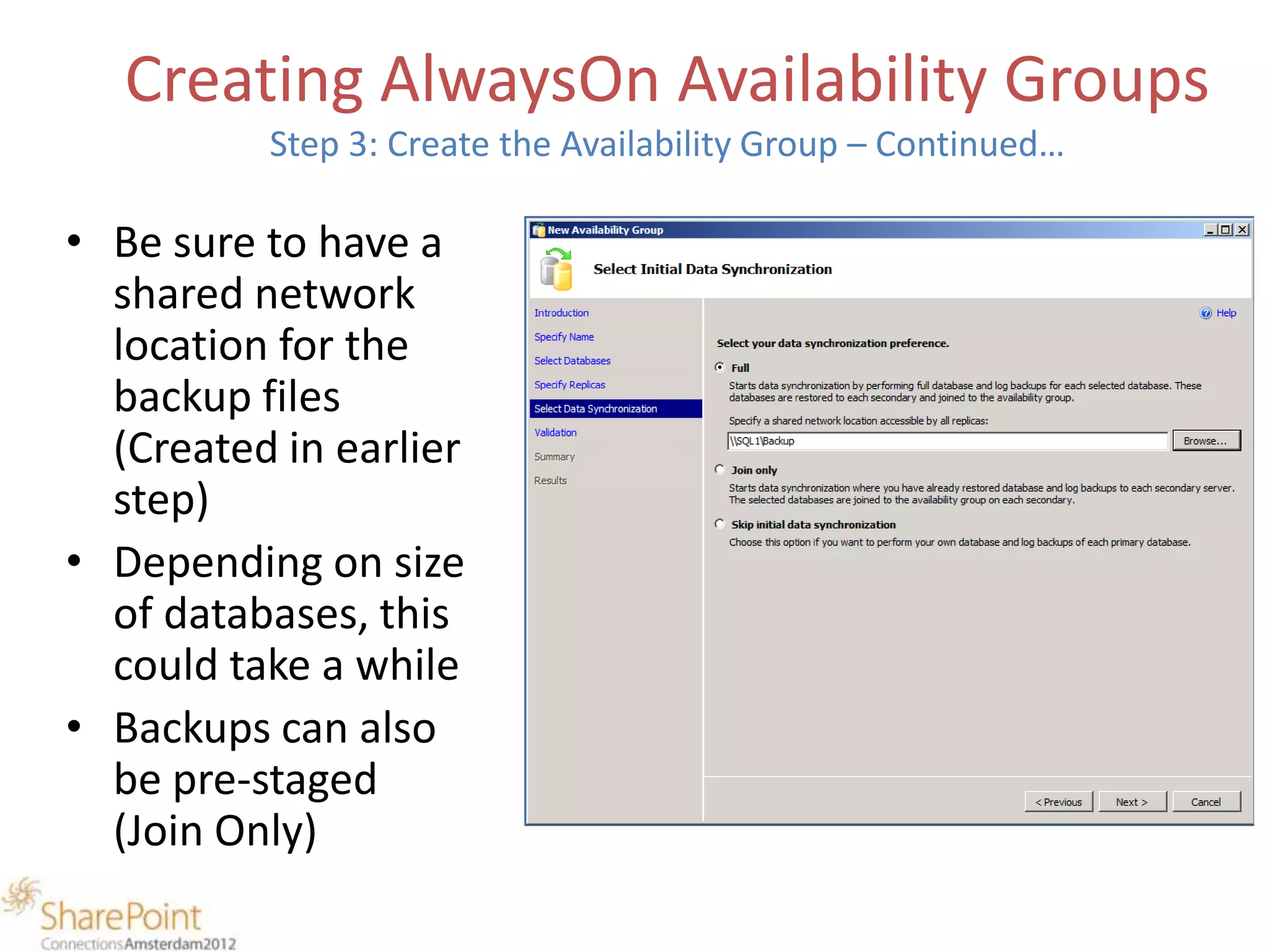 Creating AlwaysOn Availability Groups
          Step 3: Create the Availability Group – Continued…

• Be sure to have a
  shared network
  location for the
  backup files
  (Created in earlier
  step)
• Depending on size
  of databases, this
  could take a while
• Backups can also
  be pre-staged
  (Join Only)
 