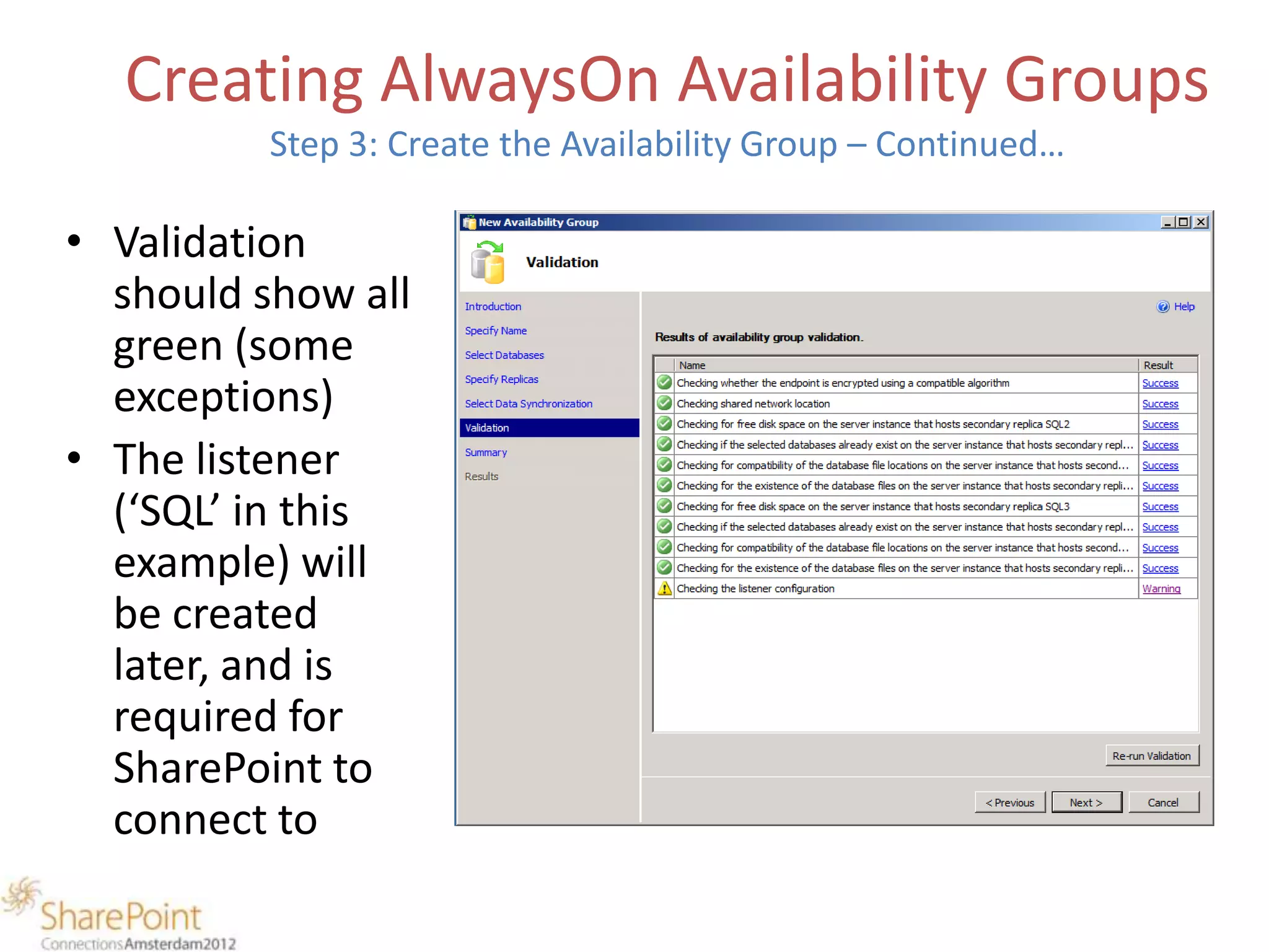 Creating AlwaysOn Availability Groups
          Step 3: Create the Availability Group – Continued…

• Validation
  should show all
  green (some
  exceptions)
• The listener
  (‘SQL’ in this
  example) will
  be created
  later, and is
  required for
  SharePoint to
  connect to
 