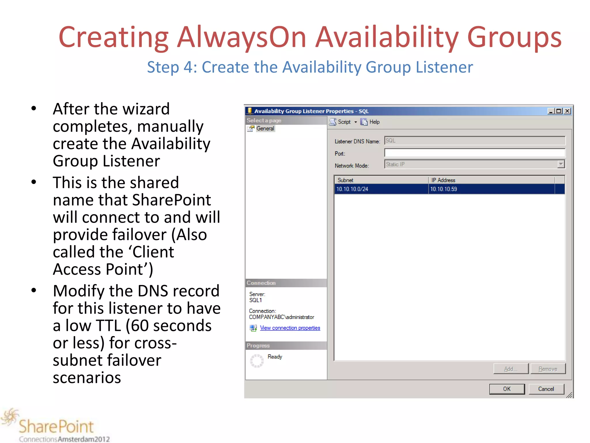 Creating AlwaysOn Availability Groups
                Step 4: Create the Availability Group Listener

• After the wizard
  completes, manually
  create the Availability
  Group Listener
• This is the shared
  name that SharePoint
  will connect to and will
  provide failover (Also
  called the ‘Client
  Access Point’)
• Modify the DNS record
  for this listener to have
  a low TTL (60 seconds
  or less) for cross-
  subnet failover
  scenarios
 