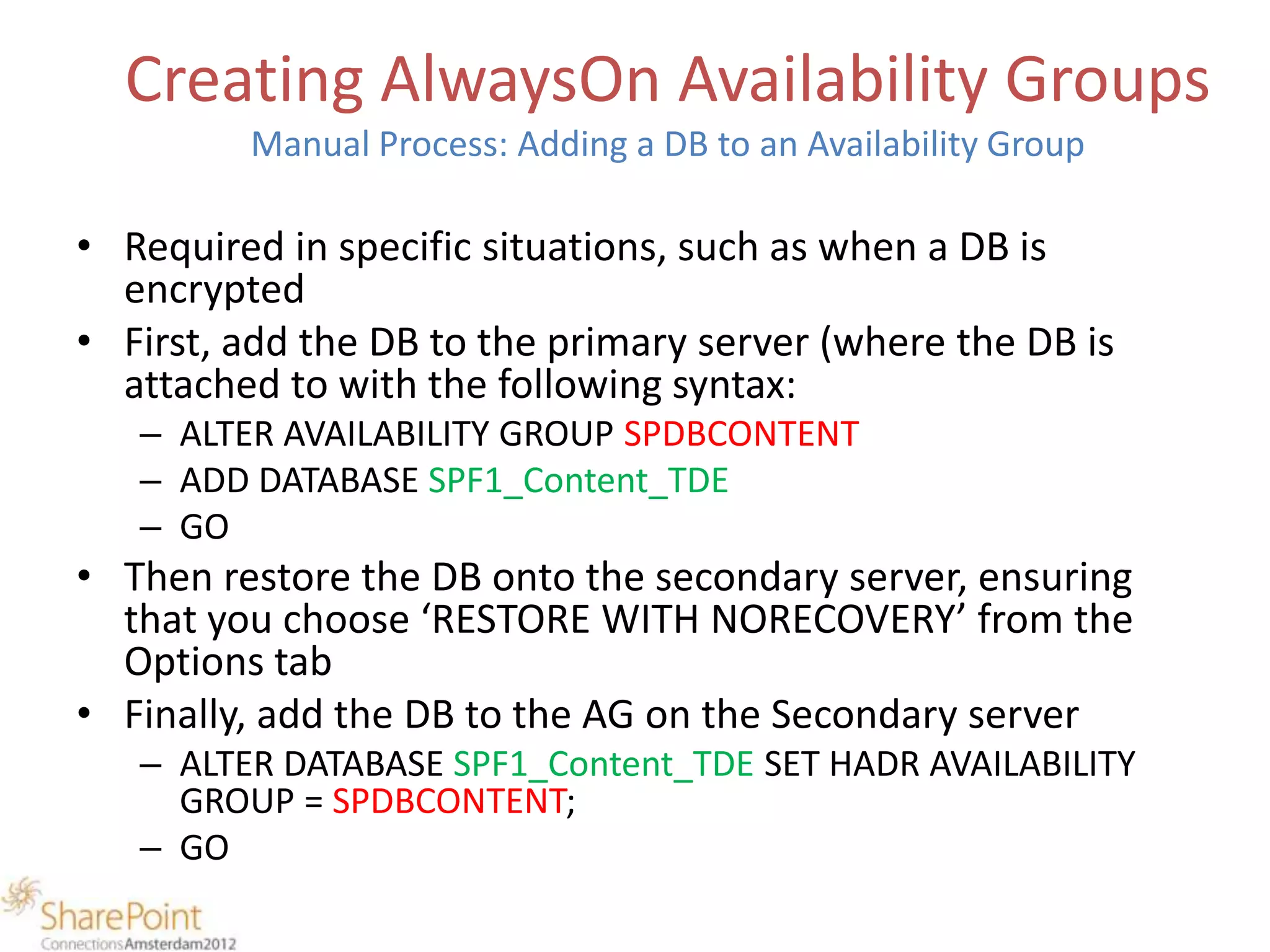 Creating AlwaysOn Availability Groups
         Manual Process: Adding a DB to an Availability Group

• Required in specific situations, such as when a DB is
  encrypted
• First, add the DB to the primary server (where the DB is
  attached to with the following syntax:
   – ALTER AVAILABILITY GROUP SPDBCONTENT
   – ADD DATABASE SPF1_Content_TDE
   – GO
• Then restore the DB onto the secondary server, ensuring
  that you choose ‘RESTORE WITH NORECOVERY’ from the
  Options tab
• Finally, add the DB to the AG on the Secondary server
   – ALTER DATABASE SPF1_Content_TDE SET HADR AVAILABILITY
     GROUP = SPDBCONTENT;
   – GO
 