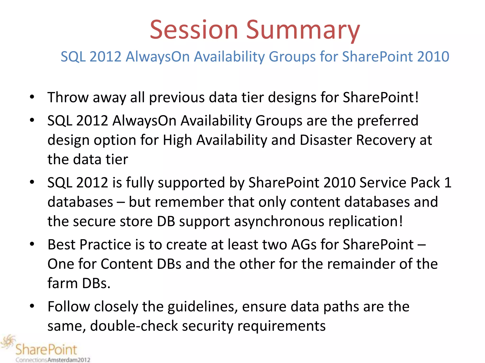 Session Summary
    SQL 2012 AlwaysOn Availability Groups for SharePoint 2010

• Throw away all previous data tier designs for SharePoint!
• SQL 2012 AlwaysOn Availability Groups are the preferred
  design option for High Availability and Disaster Recovery at
  the data tier
• SQL 2012 is fully supported by SharePoint 2010 Service Pack 1
  databases – but remember that only content databases and
  the secure store DB support asynchronous replication!
• Best Practice is to create at least two AGs for SharePoint –
  One for Content DBs and the other for the remainder of the
  farm DBs.
• Follow closely the guidelines, ensure data paths are the
  same, double-check security requirements
 