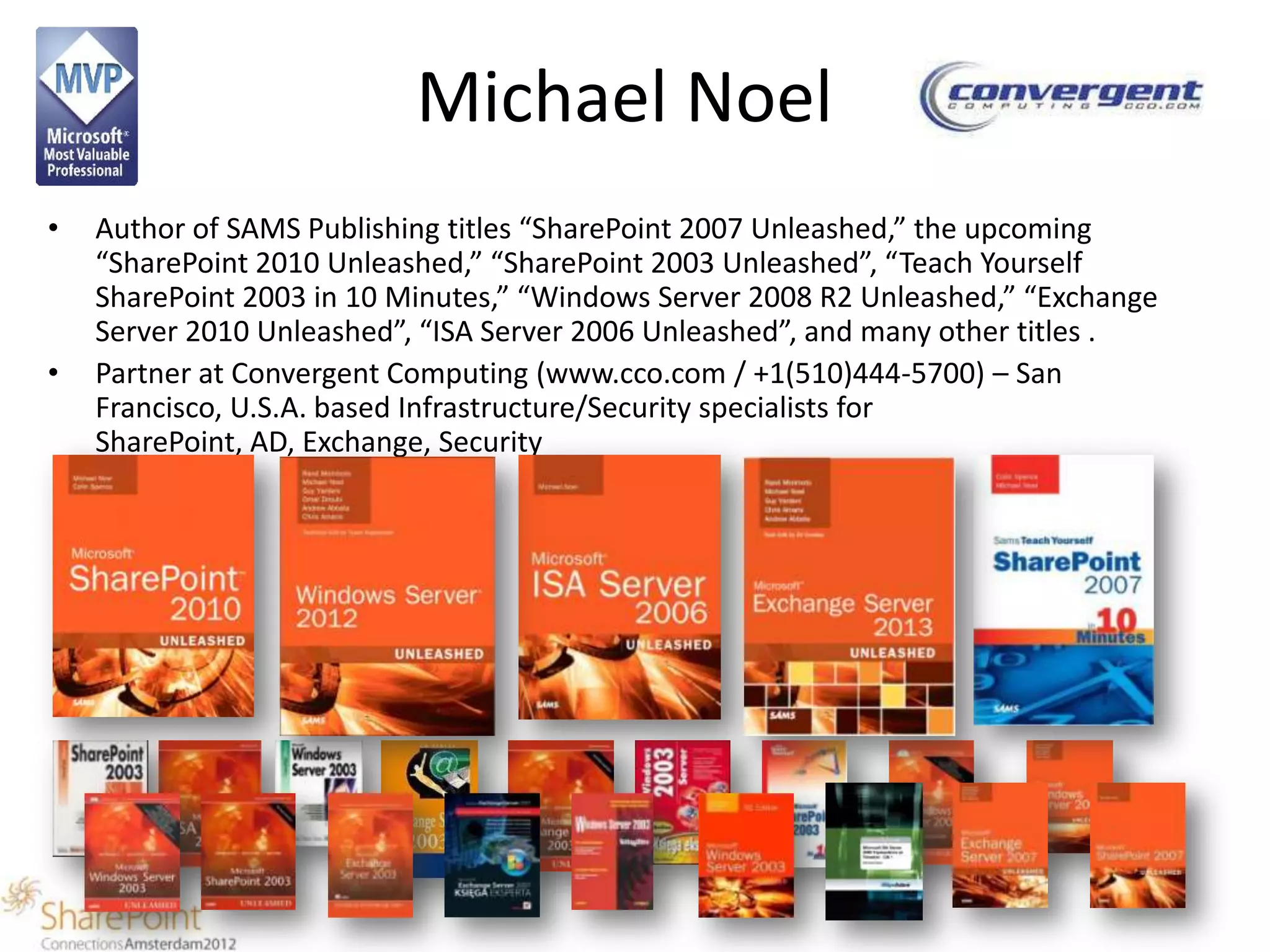 Michael Noel
•   Author of SAMS Publishing titles “SharePoint 2007 Unleashed,” the upcoming
    “SharePoint 2010 Unleashed,” “SharePoint 2003 Unleashed”, “Teach Yourself
    SharePoint 2003 in 10 Minutes,” “Windows Server 2008 R2 Unleashed,” “Exchange
    Server 2010 Unleashed”, “ISA Server 2006 Unleashed”, and many other titles .
•   Partner at Convergent Computing (www.cco.com / +1(510)444-5700) – San
    Francisco, U.S.A. based Infrastructure/Security specialists for
    SharePoint, AD, Exchange, Security
 