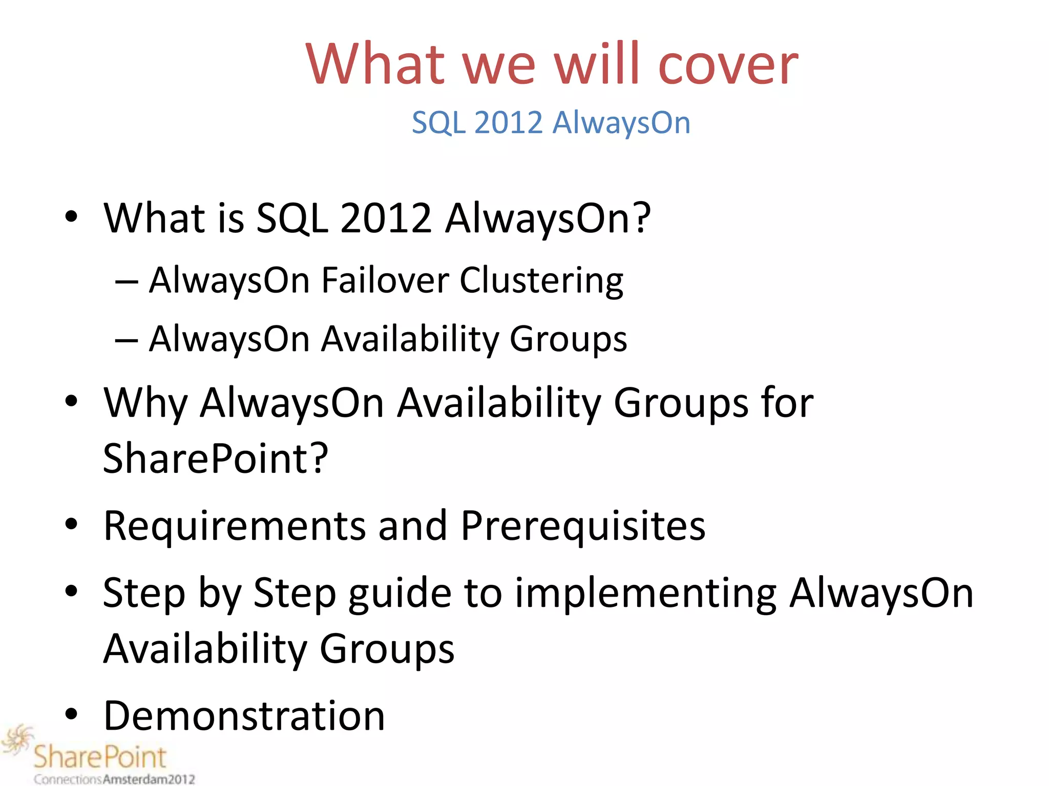 What we will cover
                   SQL 2012 AlwaysOn

• What is SQL 2012 AlwaysOn?
  – AlwaysOn Failover Clustering
  – AlwaysOn Availability Groups
• Why AlwaysOn Availability Groups for
  SharePoint?
• Requirements and Prerequisites
• Step by Step guide to implementing AlwaysOn
  Availability Groups
• Demonstration
 