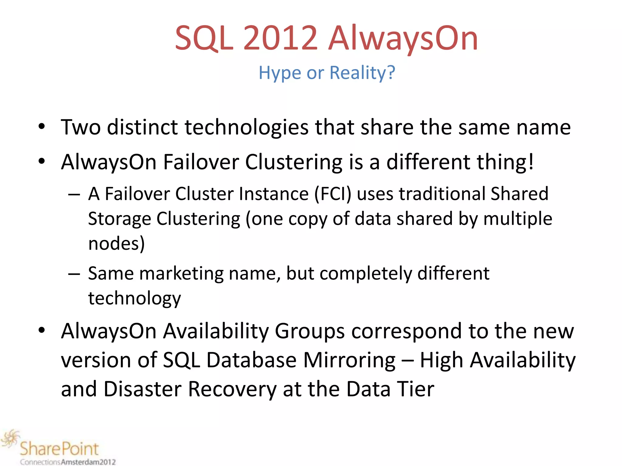 SQL 2012 AlwaysOn
                          Hype or Reality?

• Two distinct technologies that share the same name
• AlwaysOn Failover Clustering is a different thing!
   – A Failover Cluster Instance (FCI) uses traditional Shared
     Storage Clustering (one copy of data shared by multiple
     nodes)
   – Same marketing name, but completely different
     technology
• AlwaysOn Availability Groups correspond to the new
  version of SQL Database Mirroring – High Availability
  and Disaster Recovery at the Data Tier
 