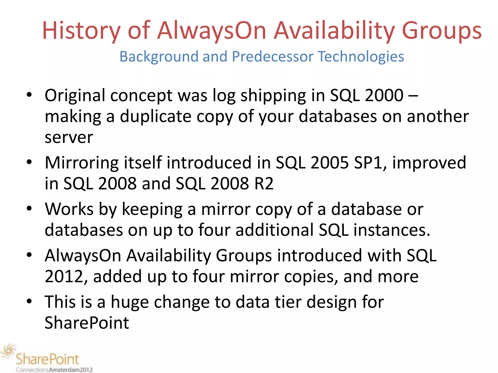History of AlwaysOn Availability Groups
           Background and Predecessor Technologies

• Original concept was log shipping in SQL 2000 –
  making a duplicate copy of your databases on another
  server
• Mirroring itself introduced in SQL 2005 SP1, improved
  in SQL 2008 and SQL 2008 R2
• Works by keeping a mirror copy of a database or
  databases on up to four additional SQL instances.
• AlwaysOn Availability Groups introduced with SQL
  2012, added up to four mirror copies, and more
• This is a huge change to data tier design for
  SharePoint
 