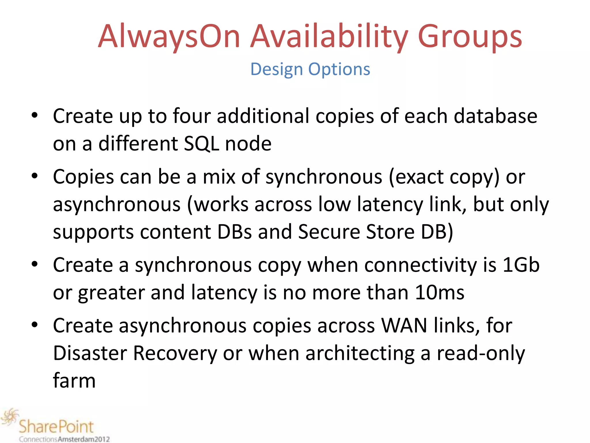 AlwaysOn Availability Groups
                       Design Options

• Create up to four additional copies of each database
  on a different SQL node
• Copies can be a mix of synchronous (exact copy) or
  asynchronous (works across low latency link, but only
  supports content DBs and Secure Store DB)
• Create a synchronous copy when connectivity is 1Gb
  or greater and latency is no more than 10ms
• Create asynchronous copies across WAN links, for
  Disaster Recovery or when architecting a read-only
  farm
 