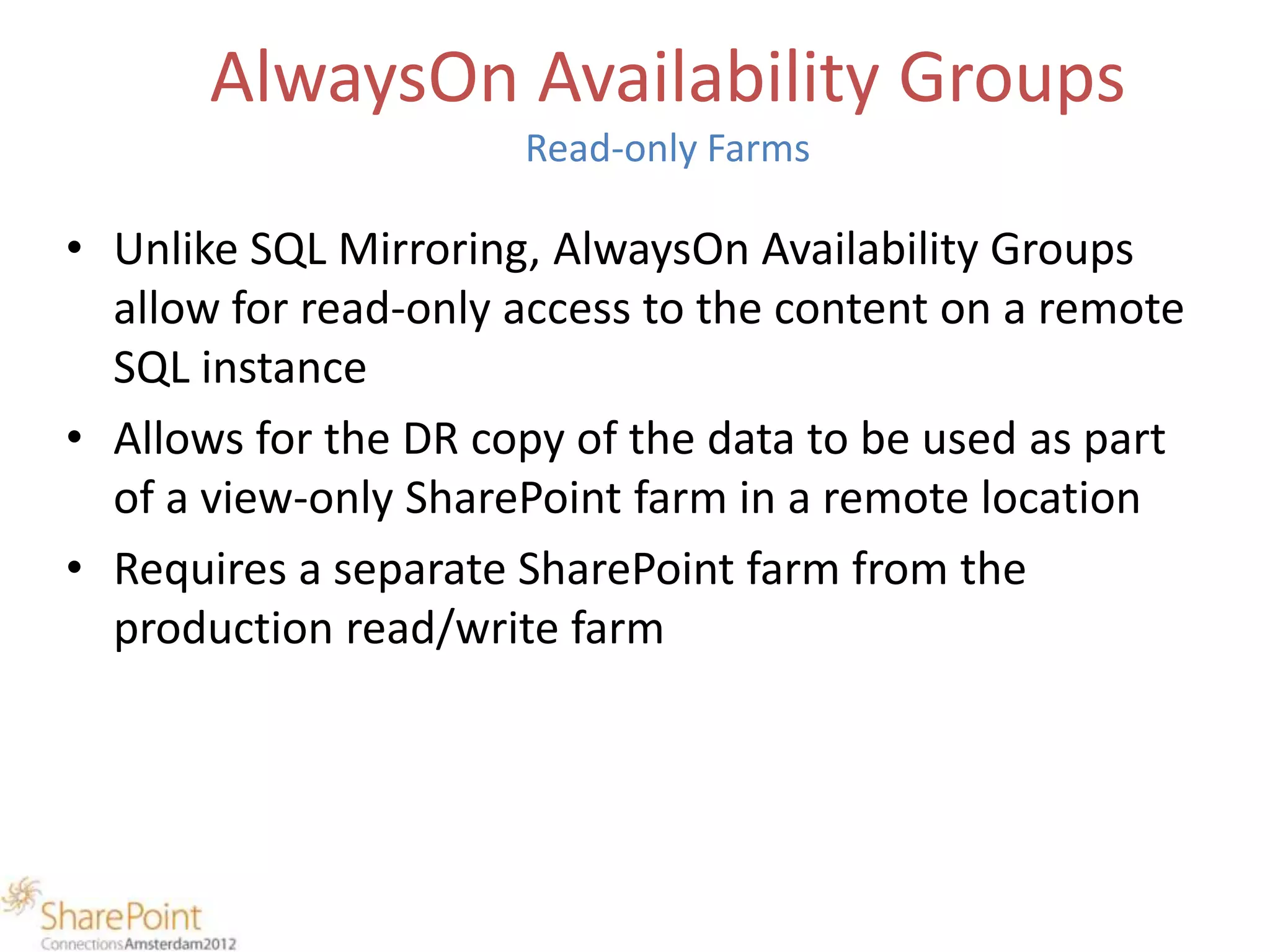 AlwaysOn Availability Groups
                      Read-only Farms

• Unlike SQL Mirroring, AlwaysOn Availability Groups
  allow for read-only access to the content on a remote
  SQL instance
• Allows for the DR copy of the data to be used as part
  of a view-only SharePoint farm in a remote location
• Requires a separate SharePoint farm from the
  production read/write farm
 