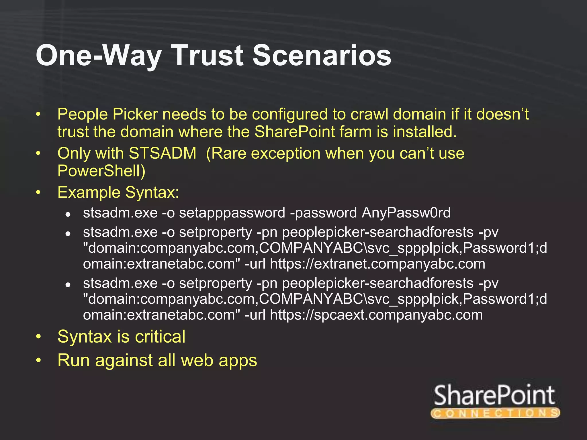 One-Way Trust Scenarios
• People Picker needs to be configured to crawl domain if it doesn‟t
  trust the domain where the SharePoint farm is installed.
• Only with STSADM (Rare exception when you can‟t use
  PowerShell)
• Example Syntax:
    ●   stsadm.exe -o setapppassword -password AnyPassw0rd
    ●   stsadm.exe -o setproperty -pn peoplepicker-searchadforests -pv
        "domain:companyabc.com,COMPANYABCsvc_sppplpick,Password1;d
        omain:extranetabc.com" -url https://extranet.companyabc.com
    ●   stsadm.exe -o setproperty -pn peoplepicker-searchadforests -pv
        "domain:companyabc.com,COMPANYABCsvc_sppplpick,Password1;d
        omain:extranetabc.com" -url https://spcaext.companyabc.com
• Syntax is critical
• Run against all web apps
 