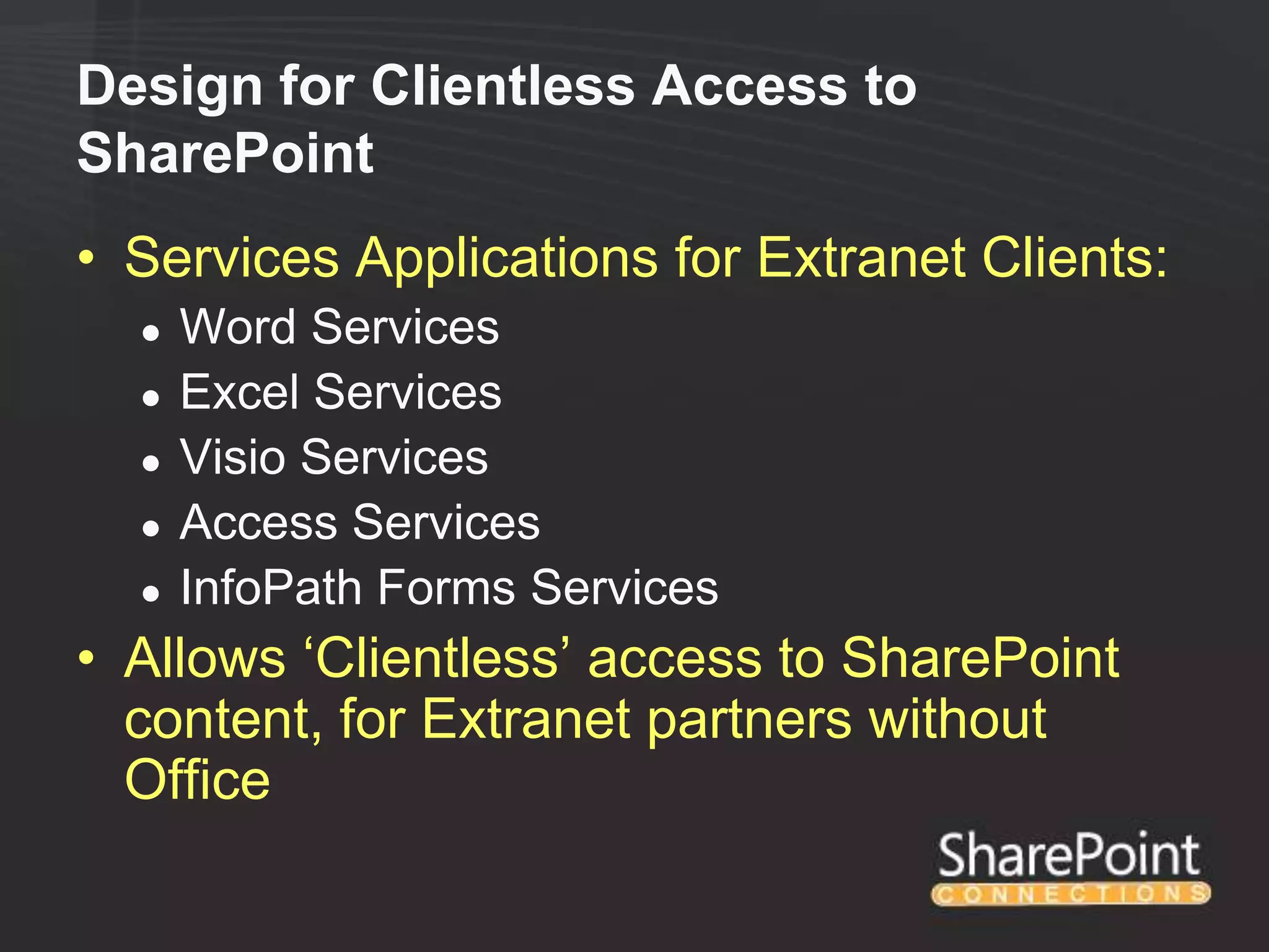 Design for Clientless Access to
SharePoint
• Services Applications for Extranet Clients:
  ●   Word Services
  ●   Excel Services
  ●   Visio Services
  ●   Access Services
  ●   InfoPath Forms Services
• Allows „Clientless‟ access to SharePoint
  content, for Extranet partners without
  Office
 