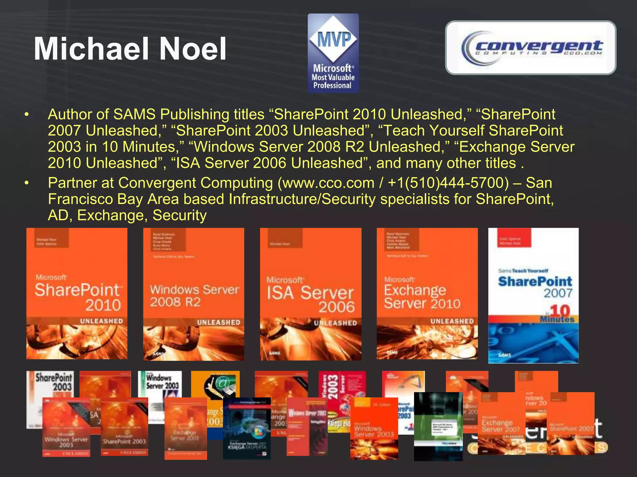 Michael Noel
•   Author of SAMS Publishing titles “SharePoint 2010 Unleashed,” “SharePoint
    2007 Unleashed,” “SharePoint 2003 Unleashed”, “Teach Yourself SharePoint
    2003 in 10 Minutes,” “Windows Server 2008 R2 Unleashed,” “Exchange Server
    2010 Unleashed”, “ISA Server 2006 Unleashed”, and many other titles .
•   Partner at Convergent Computing (www.cco.com / +1(510)444-5700) – San
    Francisco Bay Area based Infrastructure/Security specialists for SharePoint,
    AD, Exchange, Security
 