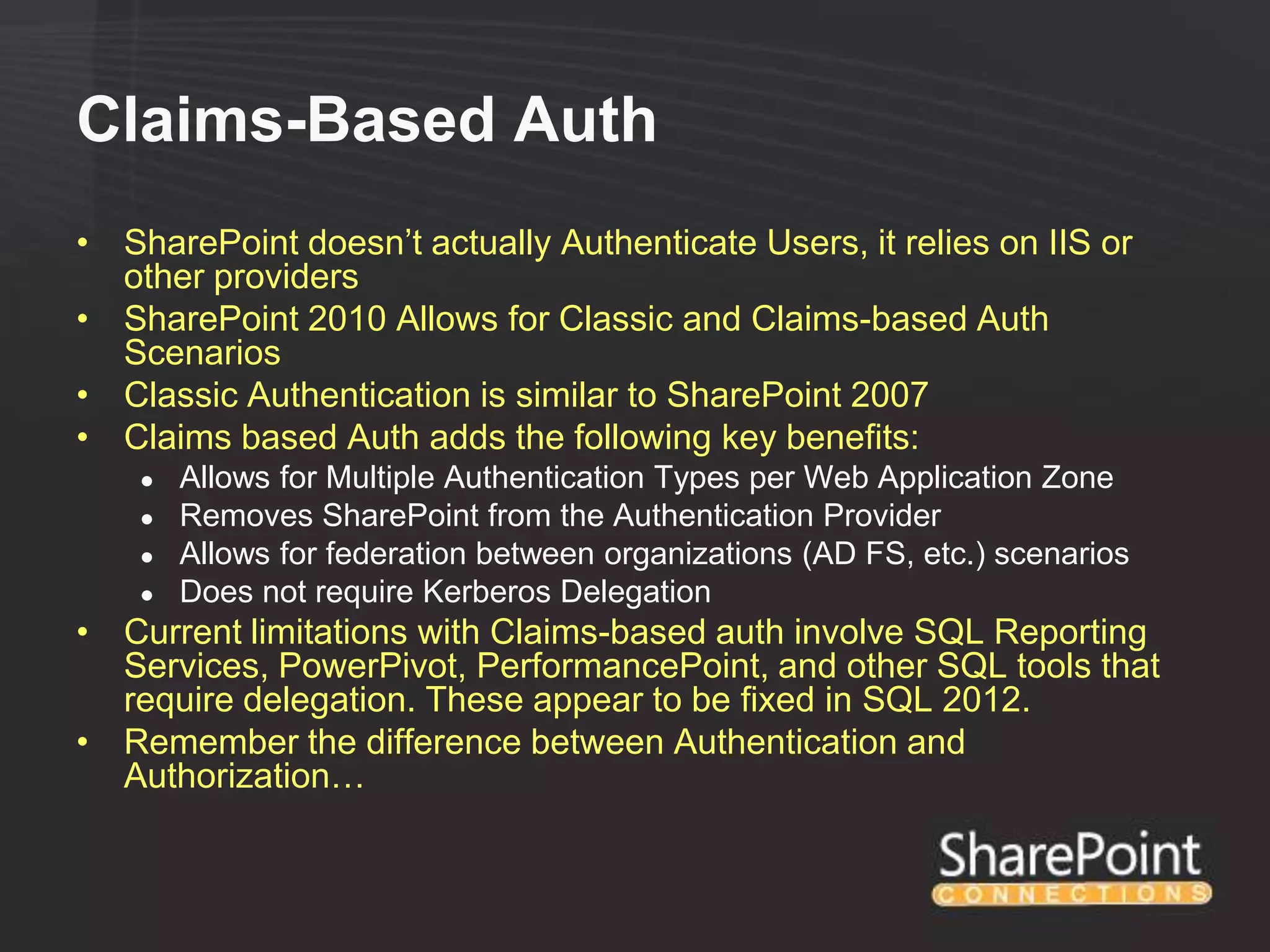 Claims-Based Auth
• SharePoint doesn‟t actually Authenticate Users, it relies on IIS or
  other providers
• SharePoint 2010 Allows for Classic and Claims-based Auth
  Scenarios
• Classic Authentication is similar to SharePoint 2007
• Claims based Auth adds the following key benefits:
    ●   Allows for Multiple Authentication Types per Web Application Zone
    ●   Removes SharePoint from the Authentication Provider
    ●   Allows for federation between organizations (AD FS, etc.) scenarios
    ●   Does not require Kerberos Delegation
• Current limitations with Claims-based auth involve SQL Reporting
  Services, PowerPivot, PerformancePoint, and other SQL tools that
  require delegation. These appear to be fixed in SQL 2012.
• Remember the difference between Authentication and
  Authorization…
 