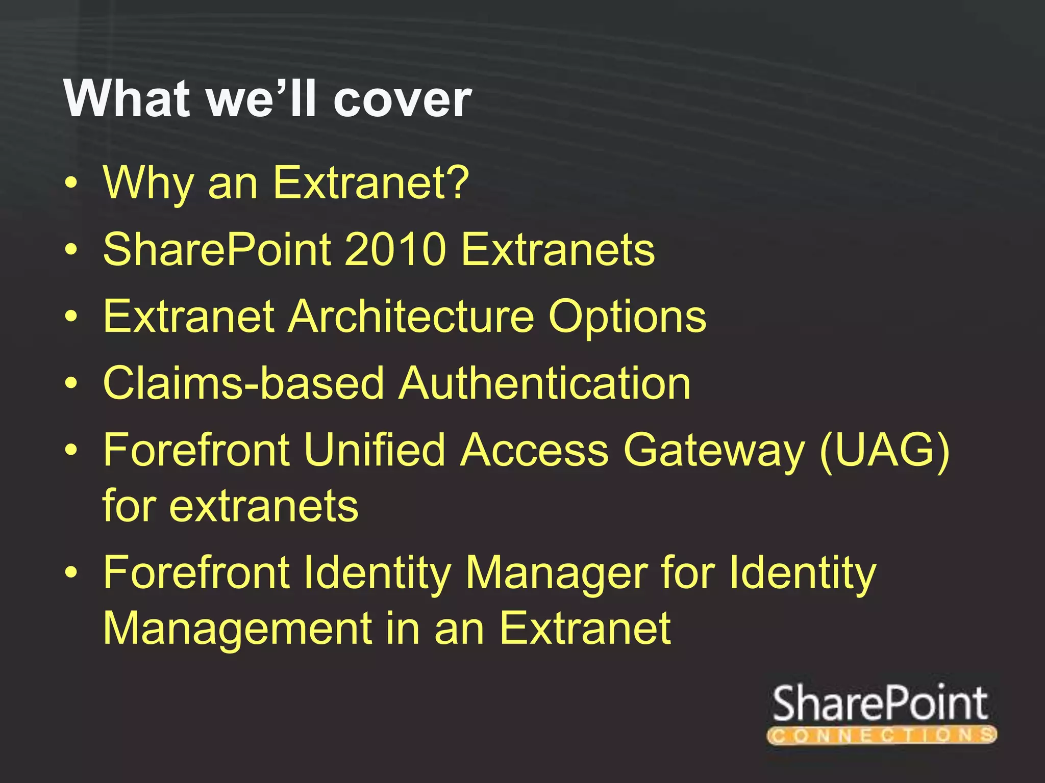 What we’ll cover
• Why an Extranet?
• SharePoint 2010 Extranets
• Extranet Architecture Options
• Claims-based Authentication
• Forefront Unified Access Gateway (UAG)
  for extranets
• Forefront Identity Manager for Identity
  Management in an Extranet
 