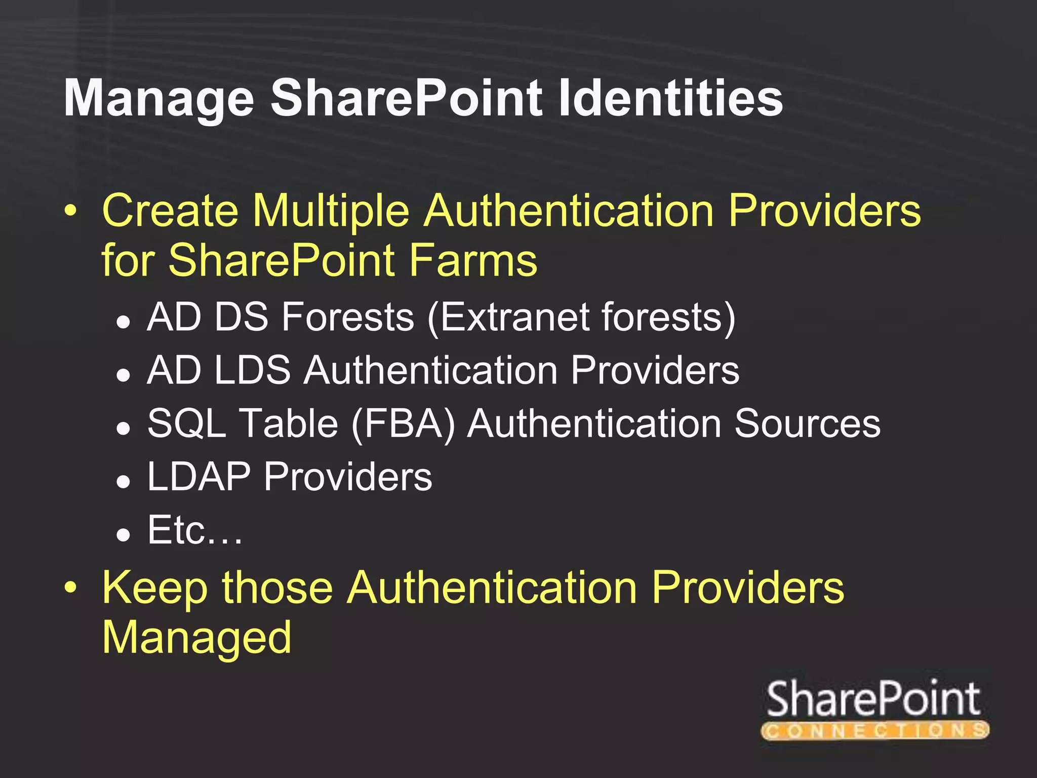 Manage SharePoint Identities

• Create Multiple Authentication Providers
  for SharePoint Farms
  ●   AD DS Forests (Extranet forests)
  ●   AD LDS Authentication Providers
  ●   SQL Table (FBA) Authentication Sources
  ●   LDAP Providers
  ●   Etc…
• Keep those Authentication Providers
  Managed
 