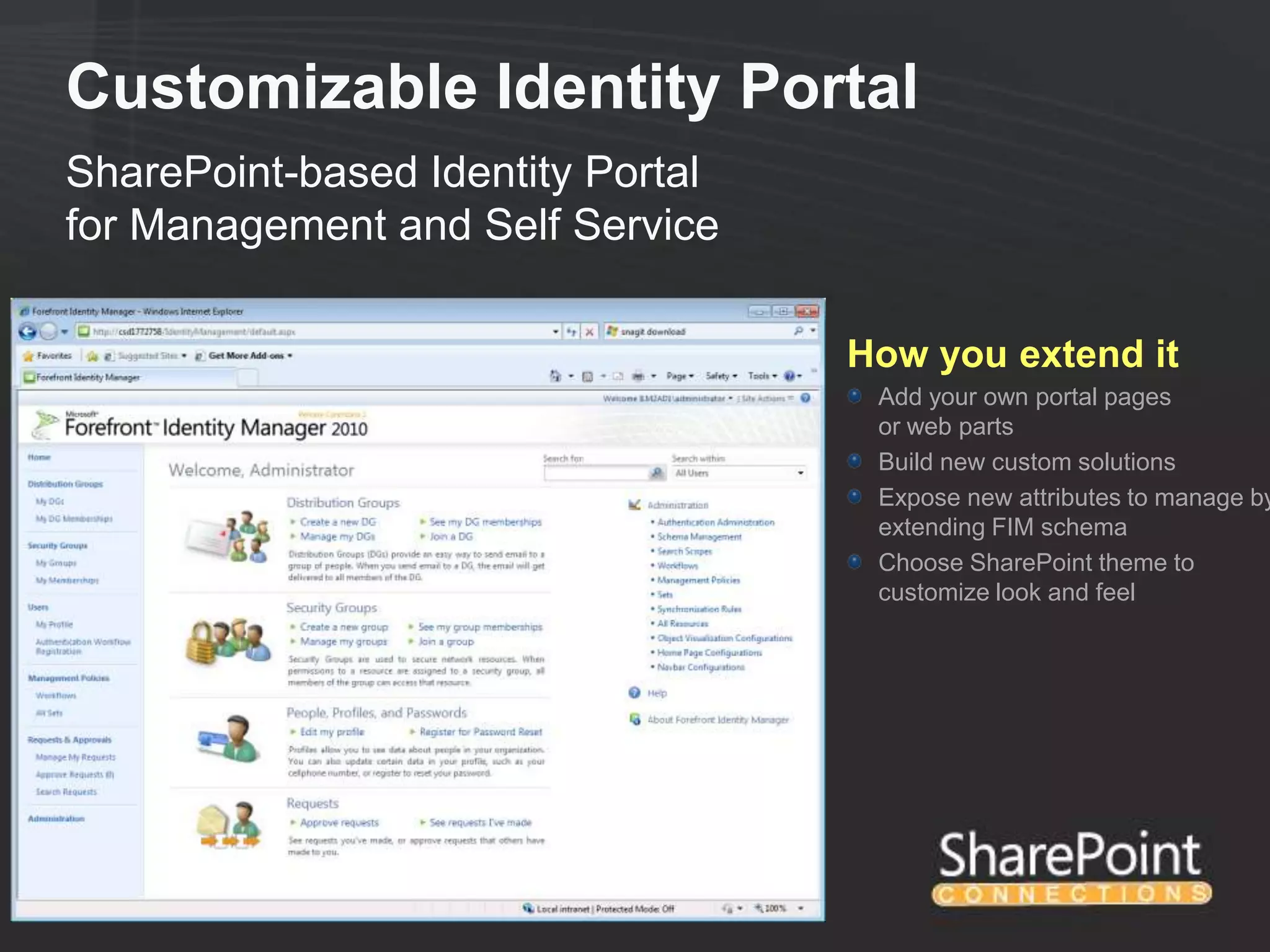 Customizable Identity Portal
SharePoint-based Identity Portal
for Management and Self Service

                                   How you extend it
                                    Add your own portal pages
                                    or web parts
                                    Build new custom solutions
                                    Expose new attributes to manage by
                                    extending FIM schema
                                    Choose SharePoint theme to
                                    customize look and feel
 