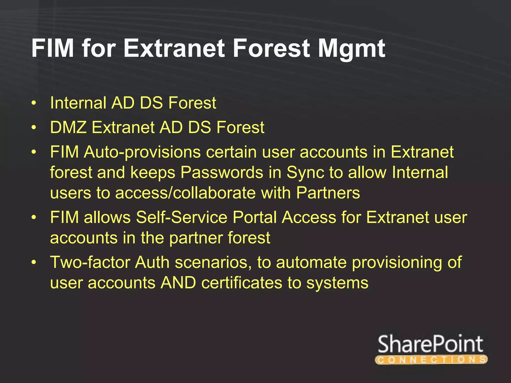 FIM for Extranet Forest Mgmt

• Internal AD DS Forest
• DMZ Extranet AD DS Forest
• FIM Auto-provisions certain user accounts in Extranet
  forest and keeps Passwords in Sync to allow Internal
  users to access/collaborate with Partners
• FIM allows Self-Service Portal Access for Extranet user
  accounts in the partner forest
• Two-factor Auth scenarios, to automate provisioning of
  user accounts AND certificates to systems
 
