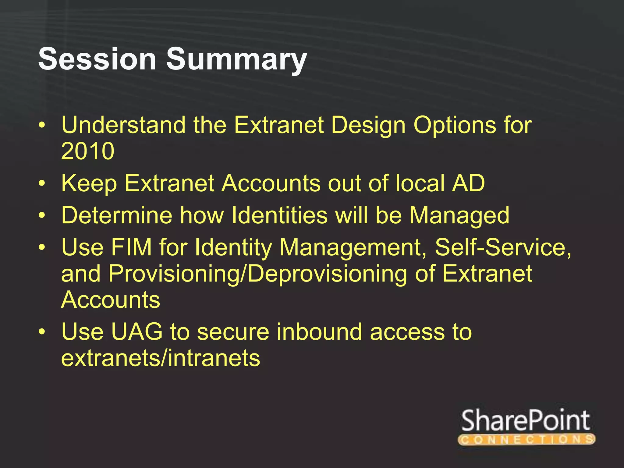 Session Summary

• Understand the Extranet Design Options for
  2010
• Keep Extranet Accounts out of local AD
• Determine how Identities will be Managed
• Use FIM for Identity Management, Self-Service,
  and Provisioning/Deprovisioning of Extranet
  Accounts
• Use UAG to secure inbound access to
  extranets/intranets
 